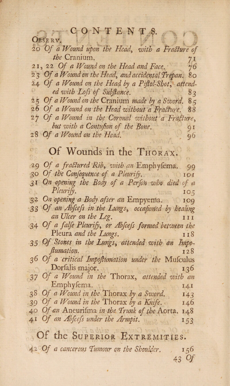 CONTENT,?, Obs’JERV. i 20 Of a Wound upon the Head,, with a Fracture of the Cranium. 71 2,, 22 Of a Wound on the Head and Face. 76 2 3 Of a Wound on the Head,, and accidental Trepan. 8 o 24 Of a Wound on the Head by a Piftol-Shot, attend¬ ed with Lofs of Subjiance. 83 25 Of a Wound on the Cranium made by a Sword. 8 5 2 6 Of a Wound on the Head without a Fradfure. 8 8 27 Of a Wound in the Coronal without a Fr alllure, hut with a Gontufion of the Bone. 91 28 Of a Wound on the Head. 96 Of Wounds in the Thorax. \ > V • • '!- 1 ) 29 Of a fraElured Rib, with an Emphyfema. 99 30 Of the Conference of a Pleurify. 101 31 On opening the Body of a Perfon who died of a Pleurify. 105 32 On opening a Body after an Empyema. 109 33 Of an Abfcefs in the Lungs, occafioned by healing an Ulcer on the Leg. 111 34 Of a falfe Pleurify, or Abfcefs formed between the Pleura and the Lungs. 118 3 5 Of Stones in the Lungs, attended with an Impo~ ftumation. . . - 128 <36 Of a critical Impoftumation under the Mufculus Dorfalis major. 136 37 Of a Wound in the Thorax, attended with an Emphyfema. 141 38 Of a Wound in the Thorax by a Sword, 143 39 Of a Wound in the Thorax by a Knife. 146 40 Of an Aneurifma in the Trunk of the Aorta. 148 41 Of an Abfcefs under the Armpit. 153 - t * **. r , t Of the Superior Extremities. v ■ _. * v - • . J. K.i V 4 \ • ' 42 Of a cancerous Humour on the Shoulder. , 156 43 Of