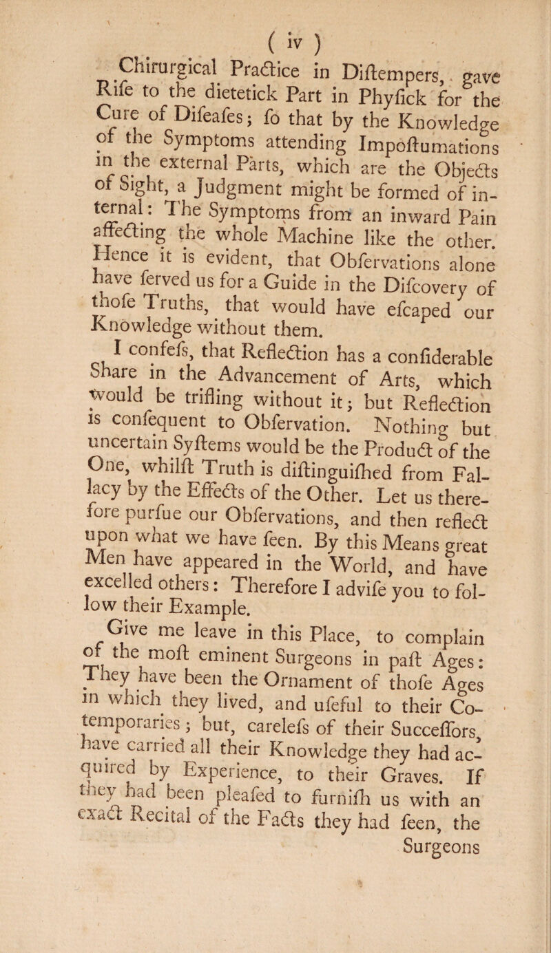 Chirurgical Pradice in Diftempers,. gave Rue to the dietetick Part in Phyfick for the Cure of Difeafes; fo that by the Knowledge of the Symptoms attending Impoftumations in the externa! Parts, which are the Obieds of Sight, a Judgment might be formed of in- ternat ; The Symptoms from an inward Pain afreding the whole Machine like the other, lienee it is evident, that Obfervations alone have ferved us for a Guide in the Difcovery of tuofe Truths, that would have efcaped our Knowledge without them. I confefs, that Reflection has a confiderable Share in the Advancement of Arts, which would be trifling without it; but Refledion is confeqoent to Obfervation. Nothing but uncertain Syftems would be the Produd of the One, whilft Truth is diftinguifhed from Fal¬ lacy by the Effeds of the Other. Let us there- lore purfue our Obfervations, and then refled upon what we have feen. By this Means great Men have appeared in the World, and have exceded others: Therefore I advife you to fol¬ low their Example. Give me leave in this Place, to complain o t e moil eminent Surgeons in pafl: Ages: Tney have been the Ornament of thofe Ages m which they lived, and ufeful to their Co- temporaries ; but, carelefs of their Succeflfors lave carried all their Knowledge they had ac¬ quired by Experience, to their Graves. If tiiey had been pleafed to furnifh us with an Recital of the Fails they had feen, the Surgeons