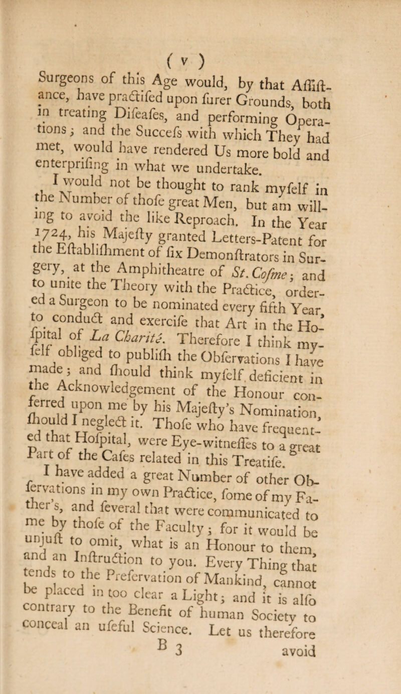 Surgeons of this Age would, by that Affilt- ance, have pradtifed upon furer Grounds, both ln treating Difeafes, and performing Opera¬ tions ■, and the Succefs with which They had met, would have rendered Us more bold and enterprinng in what we undertake. 1 would not be thought to rank myfelf in the 3\ umber of thofe great Men, but am will- lnB t0 ay°id the like Reproach. In the Year f1,724-h'« Maje% granted Letters-Patent for the Eftabhfhment of fix Demonftrators in Sur¬ gery, at the Amphitheatre of St. Co/me} and to unite the Theory with the Pradice, order¬ ed a Surgeon to be nominated every fifth Year to condud and exercife that Art in the Ho- fp.tal of La Chanti. Therefore I think my¬ felf obliged to publifh the Observations I have maue; and fhould think myfelf. deficient in the Acknowledgement of the Honour con¬ ferred upon me by his Majefty’s Nomination ,°V d 1'iegIed* >t. Thofe who have frequent¬ ed that Hoipital, were Eye-witnefTes to a great I ai t of the Cafes related in this Treatife. I have added a great Number of other Ob- ervations in my own Pradice, fomeof my Fa- Wiers, and Several that were communicated to ITniuftt f FjCltlty ; for ic wou^ ^ V ? omit, . what is an Honour to them and an Inftrudion to you. Every Thing that tends to the Prefervation of Mankind, cfnnot be placed in too clear a Light; and it is alfo contrary to the Benefit of human Society to conceal an ufeful Science. Let us therefore ® 3 avoid