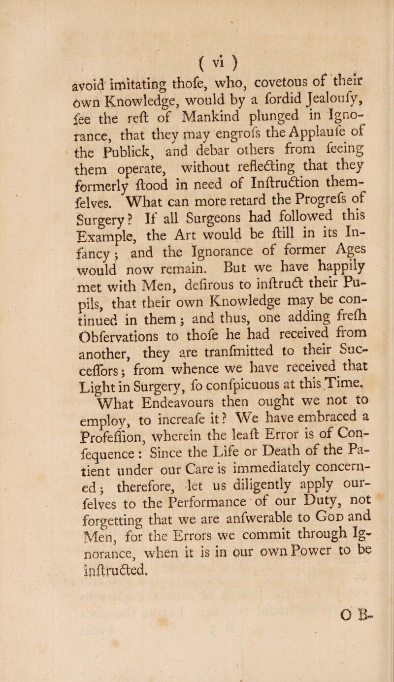 avoid imitating thofe, who, covetous of their own Knowledge, would by a fordid Jealoufy, fee the reft of Mankind plunged in Igno¬ rance, that they may engrofs the Applaufe of the Publick, and debar others from feeing them operate, without reflefting that they formerly flood in need of Inftrudtion them- felves. What can more retard the Progrefs of Surgery ? II all Surgeons had followed this Example, the Art would be ftill in its In¬ fancy ; and the Ignorance of former Ages would now remain. But we have happily met with Men, deiirous to inftrudt theii Pu¬ pils, that their own Knowledge may be con¬ tinued in them; and thus, one adding frefti Obfervations to thofe he had received from another, they are tranfmitted to their Suc- ceftors; from whence we have received that Light in Surgery, fo confpicuous at this Time, What Endeavours then ought we not to employ, to increafe it? We have embraced a Profeffion, wherein the leaft Error is of Con- fequence : Since the Life or Death of the Pa¬ tient under our Care is immediately concern¬ ed ; therefore, let us diligently apply our- felves to the Performance of our Duty, not forgetting that we are anfwerable to God and Men, for the Errors we commit through Ig¬ norance, when it is in our own Power to be inftrudted, 0 B-
