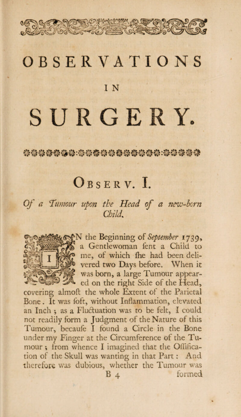 I N SURGERY. O B S E R V. I. Of a Tumour upon the Head of a new-born Child% the Beginning of September 1739, a Gentlewoman fent a Child to me, of which fhe had been deli¬ vered two Days before. When it was born, a large Tumour appear¬ ed on the right Side of the Head, covering almoft the whole Extent of the Parietal Bone. It was foft, without Inflammation, elevated an Inch •, as a Fluctuation was to be felt, I could not readily form a Judgment of the Nature of this Tumour, becaufe I found a Circle in the Bone under my Finger at the Circumference of the Tu¬ mour *, from whence I imagined that the Oflifica- tion of the Skull was wanting in that Part: And therefore was dubious, whether the Tumour was B 4 formed