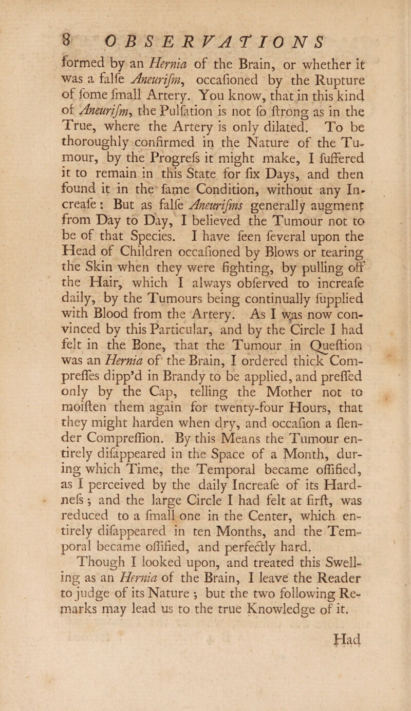 formed by an Hernia of the Brain, or whether it was a falfe Aneurifm, occafioned by the Rupture of fome fmall Artery. You know, that in this kind of Aneurifm, the Pulfation is not fo ffrong as in the True, where the Artery is only dilated. To be thoroughly confirmed in the Nature of the Tu¬ mour, by the Progrefs it might make, I fuffered it to remain in this State for fix Days, and then found it in the fame Condition, without any In* creafe: But as falfe Aneurifms generally augment from Day to Day, I believed the Tumour not to be of that Species. I have feen feveral upon the Head of Children occafioned by Blows or tearing the Skin when they were fighting, by pulling off the Hair, which I always obferved to increafe daily, by the Tumours being continually fupplied with Blood from the Artery. As I was now con¬ vinced by this Particular, and by the Circle I had felt in the Bone, that the Tumour in Queftion was an Hernia of the Brain, I ordered thick Com- preffes dipp’d in Brandy to be applied, and preffed only by the Cap, telling the Mother not to moiften them again for twenty-four Hours, that they might harden when dry, and occafion a (len¬ der Compreffion. By this Means the Tumour en¬ tirely difappeared in the Space of a Month, dur¬ ing which Time, the Temporal became offified, as I perceived by the daily Increafe of its Hard- nefs; and the large Circle I had felt at firft, was reduced to a fmall one in the Center, which en¬ tirely difappeared in ten Months, and the Tem¬ poral became offified, and perfectly hard. Though I looked upon, and treated this Swell¬ ing as an Hernia of the Brain, I leave the Reader to judge of its Nature *, but the two following Re¬ marks may lead us to the true Knowledge of it. Had