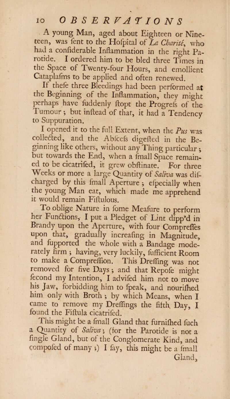 A young Man, aged about Eighteen or Nine¬ teen, was fent to the Hofpital of La Charite, who had a confiderable Inflammation in the right Pa¬ rotide. I ordered him to be bled three Times in the Space of Twenty-four Hours, and emollient Cataplafms to be applied and often renewed. If thefe three Bleedings had been performed at the Beginning of the Inflammation, they might perhaps have fuddenly ftopt the Progrefs of the Tumour *, but inflead of that, it had a Tendency to Suppuration. I opened it to the full Extent, when the Pus was collected, and the Abfcefs digefted in the Be¬ ginning like others, without any Thing particular •, but towards the End, when a fmall Space remain¬ ed to be cicatrifed, it grew obftinate. For three Weeks or more a large Quantity of Saliva was dis¬ charged by this fmall Aperture ; eipecially when the young Man eat, which made me apprehend it would remain Fiftulous. To oblige Nature in fome Meafure to perform her Functions,- I put a Pledget of Lint dipp’d in Brandy upon the Aperture, with four ComprefTes upon that, gradually increafing in Magnitude, and fupported the whole with a Bandage mode¬ rately firm ; having, very luckily, fufficient Room to make a Compreflion. This Drefiing was not removed for five Days *, and that Repofe might fecond my Intention, I advifed him not to move his Jaw, forbidding him to fpeak, and nourifhed him only with Broth ; by which Means, when I came to remove my Dreflings the fifth Day, I found the Fiftula cicatrifed. This might be a fmall Gland that furnifhed fuch a Quantity of Saliva; (for the Parotide is not a fingle Gland, but of the Conglomerate Kind, and compofed of many 5) I fay, this might be a fmall