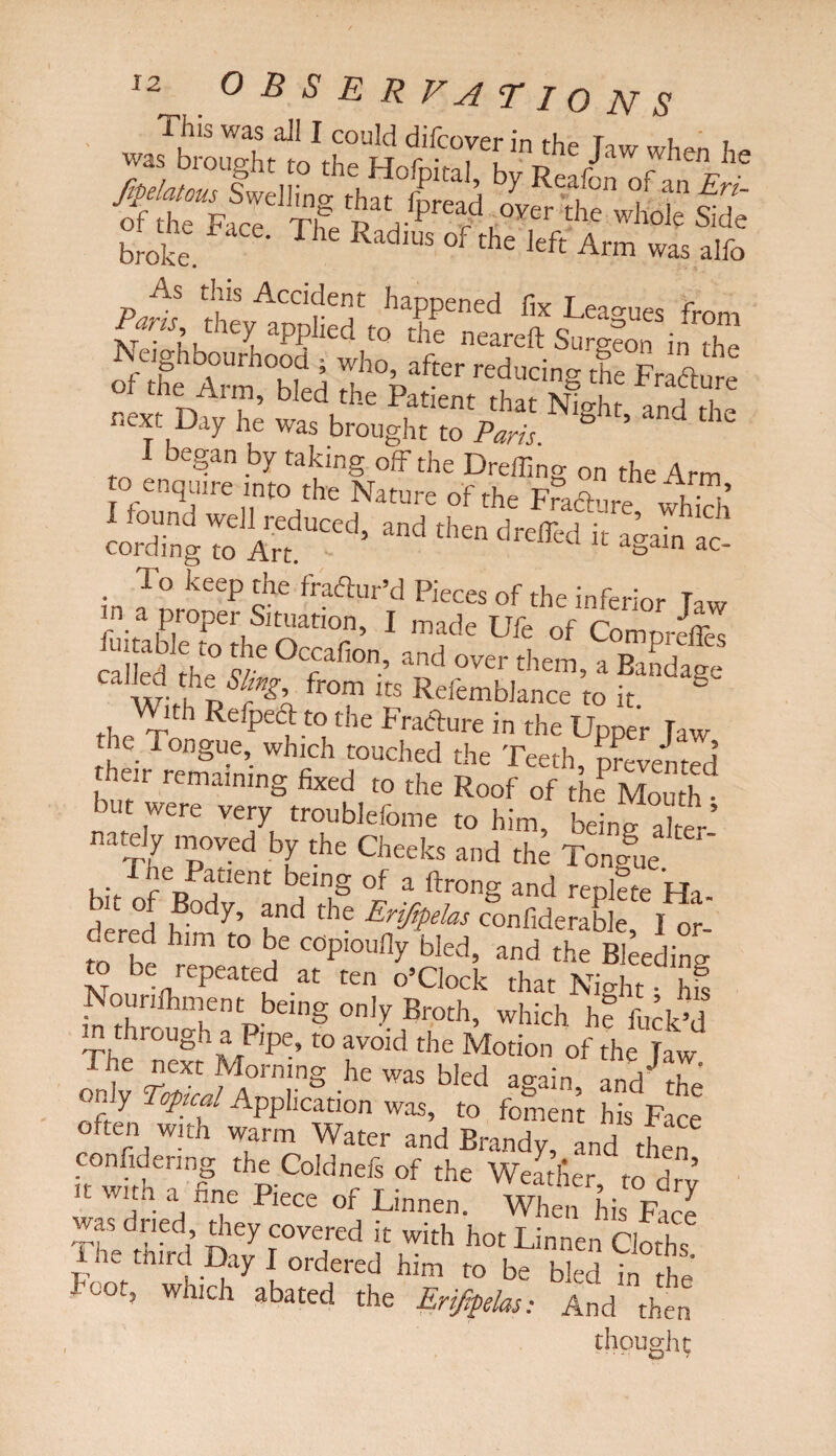 0 B S E R V A T I O N S This was all I could difcoverin the Taw wh™ j ZlTfr \HofP1^ by Reafon of anErl ^the*F'fc^e ^ ^ °Ver £he whole side broke ^ ^ Rad,US °f the Jrft was alfo Paris thevACd?e^ ha?Pened fix Leagues from am they applied to the neareft Surgeon in tho rf the Arm hTed !;l’%af“r red*“g the Fradure ™% he was bro'egte'SVrt N,Sl“’ d dle L*rgru“d- ■i»“:gaihs . 10 keeP dle fraftur’d Pieces of the inferior Ta«, in a proper Situation, I made Ufe of ComordTes iuitable to the Orrufinn n . j i 1 Cdled rl,° w r ’ and over them5 a Bandage WV from Its Refemblance to it. § the TnJ ^e Pe<dt”the Frafture in the Upper Jaw die Tongue, which touched the Teeth, prevented rhcir remaining fixed to the Roof of thf Mouth • but were very troublefome to him, beino- a]ter’ nately moved by the Cheeks and the Tongue . J he Patient being of a ftrong and replle Ha db“ J ,Bodl' ?d thf Eriff*, cgo„6dera&e cered him to be copioufly bled, and the Bleeding to be repeated at ten o’clock that Night hi Nounfhment being only Broth, which he fuck’d in through a Pipe, to avoid the Motion of the Taw The next Morning he was bled again, and the only Toptcal Application was, to foment his Fare often with warm Water and Brandy, and then confidenng the Coldnefs of the Weatfier to drv it with a fine Piece of Linnen. When his Free was dried, they covered it with hot Linnen Cloths he third Day I ordered him to be bled in the woo, which abated the Erijtpelas: And then thought