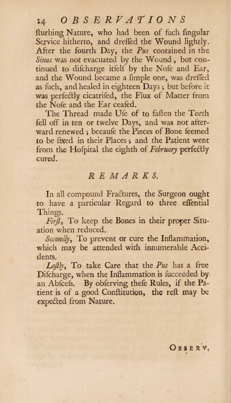 fturbing Nature, who had been of fuch fingular Service hitherto, and dreffed the Wound lightly. After the fourth Day, the Pus contained in the Sinus was not evacuated by the Wound, but con¬ tinued to difcharge itfelf by the Nofe and Ear, and the Wound became a fimple one, was drelied as fuch, and healed in eighteen Days *, but before it was perfedtly cicatrifed, the Flux of Matter from the Nofe and the Ear ceafed. The Thread made Ufe of to fallen the Teeth fell off in ten or twelve Days, and was not after¬ ward renewed •, becaufe the Pieces of Bone feemed to be fixed in their Places *, and the Patient went from the Holpital the eighth of February perfectly cured. REMARKS. In all compound Fradtures, the Surgeon ought to have a particular Regard to three effential Things. Firjl, To keep the Bones in their proper Situ¬ ation when reduced. Secondly, To prevent or cure the Inflammation, which may be attended with innumerable Acci¬ dents. Lqftly, To take Care that the Pus has a free Difcharge, when the Inflammation is fucceeded by an Abfcefs. By obferving thefe Rules, if the Pa¬ tient is of a good Conftitution, the reft may be expedted from Nature. Obs er v„ i