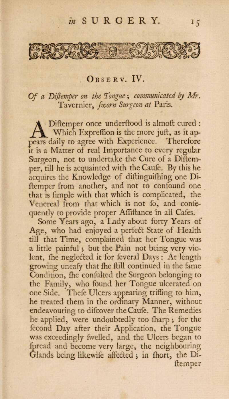 J5 Observ. IV. Of a Diftemper on the Tongue; communicated by Mr. Tavernier, /worn Surgeon at Paris. ADiftemper once underftood is almoft cured : Which Expreflion is the more juft, as it ap¬ pears daily to agree with Experience. Therefore it is a Matter of real Importance to every regular Surgeon, not to undertake the Cure of a Diftem- per, till he is acquainted with the Caufe. By this he acquires the Knowledge of diftinguilhing one Di- ftemper from another, and not to confound one that is fimple with that which is complicated, the Venereal from that which is not fo, and conle- quently to provide proper Aftiftance in all Cafes. Some Years ago, a Lady about forty Years of Age, who had enjoyed a perfedt State of Health till that Time, complained that her Tongue was a little painful; but the Pain not being very vio¬ lent, jfhe negledted it for feveral Days: At length growing uneafy that fhe ftill continued in the fame Condition, fhe confulted the Surgeon belonging to the Family, who found her Tongue ulcerated on one Side. Thefe Ulcers appearing trifling to him, he treated them in the ordinary Manner, without endeavouring to difcover the Caufe. The Remedies he applied, were undoubtedly too lharp •, for the fecond Day after their Application, the Tongue was exceedingly fwelled, and the Ulcers began to fpread and become very large, the neighbouring Glands being likewife affedted \ in fliort, the Di- ftemper