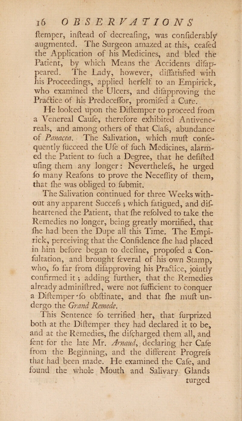 ftemper, inftead of decreafing, was confiderably augmented. The Surgeon amazed at this, ceafed the Application of his Medicines, and bled the Patient, by which Means the Accidents difap- peared. The Lady, however, diiTatisfied with his Proceedings, applied herfelf to an Empirick, who examined the Ulcers, and difapproving the Practice of his Predeceffor, promifed a Cufe. He looked upon the Diftemper to proceed from a Venereal Caufe, therefore exhibited Antivene- reals, and among others of that CJafs, abundance of Panacea. The Salivation, which muff confe- quently fucceed the Ufe of fuch Medicines, alarm* ed the Patient to fuch a Degree, that he defifted ufing them any longer: Neverthelefs, he urged fo many Reafons to prove the Neceflity of them, that fhe was obliged to fubmit. The Salivation continued for three Weeks with¬ out any apparent Succefs; which fatigued, and dis¬ heartened the Patient, that fhe refolved to take the Remedies no longer, being greatly mortified, that fhe had been the Dupe all this Time. The Empi¬ rick, perceiving that the Confidence fhe had placed in him before began to decline, propofed a Con- fultation, and brought feveral of his own Stamp, who, fo far from difapproving his Practice, jointly confirmed it; adding further, that the Remedies already adminiflred, were not fufficient to conquer a Diftemper To obftinate, and that fhe muff un¬ dergo the Grand Remede. This Sentence fo terrified her, that furprized both at the Diftemper they had declared it to be, and at the Remedies, fhe difcharged them all, and fent for the late Mr. Arnaud, declaring her Cafe from the Beginning, and the different Progrefs that had been made. He examined the Cafe, and found the whole Mouth and Salivary Glands turged