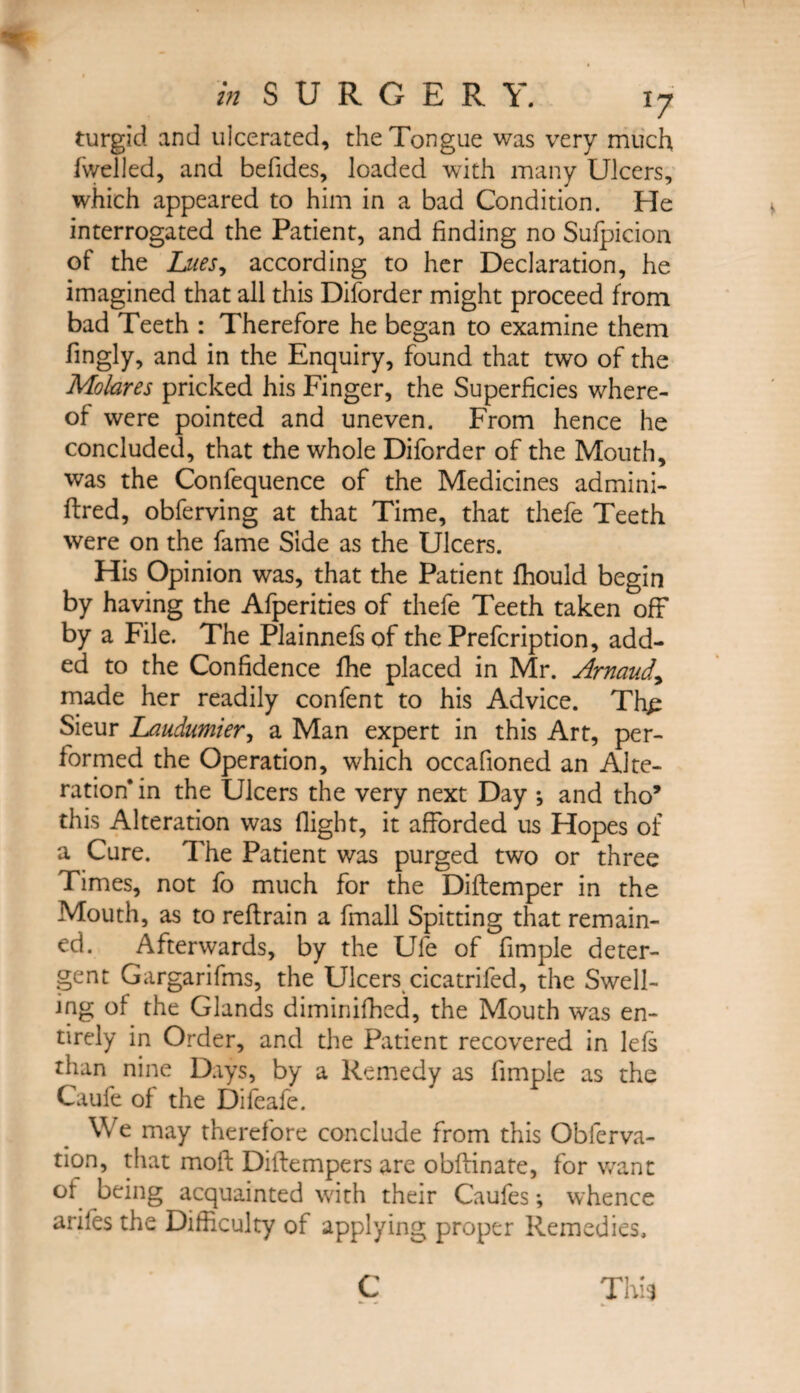 turgid and ulcerated, the Tongue was very much (welled, and befides, loaded with many Ulcers, which appeared to him in a bad Condition. He interrogated the Patient, and finding no Sufpicion of the Lues^ according to her Declaration, he imagined that all this Diforder might proceed from bad Teeth : Therefore he began to examine them fingly, and in the Enquiry, found that two of the Mokres pricked his Finger, the Superficies where¬ of were pointed and uneven. From hence he concluded, that the whole Diforder of the Mouth, was the Confequence of the Medicines admini- ftred, obferving at that Time, that thefe Teeth were on the fame Side as the Ulcers. His Opinion was, that the Patient fhould begin by having the Afperities of thefe Teeth taken off* by a File. The Plainnefsof the Prefcription, add¬ ed to the Confidence fhe placed in Mr. Arnaud\ made her readily confent to his Advice. Thp Sieur Laudumier, a Man expert in this Art, per¬ formed the Operation, which occafioned an Alte¬ ration* in the Ulcers the very next Day *, and tho’ this Alteration was flight, it afforded us Hopes of a Cure. The Patient was purged two or three Times, not fo much for the Diftemper in the Mouth, as to reftrain a fmall Spitting that remain¬ ed. Afterwards, by the Ufe of fimple deter¬ gent Gargarifms, the Ulcers cicatrifed, the Swell¬ ing of the Glands diminifhed, the Mouth was en¬ tirely in Order, and the Patient recovered in lefs than nine Days, by a Remedy as fimple as the Caufe of the Difeafe. We may therefore conclude from this Obferva- tion, that mod Diffempers are obftinate, for want of being acquainted with their Caufes; whence ariles the Difficulty of applying proper Remedies,