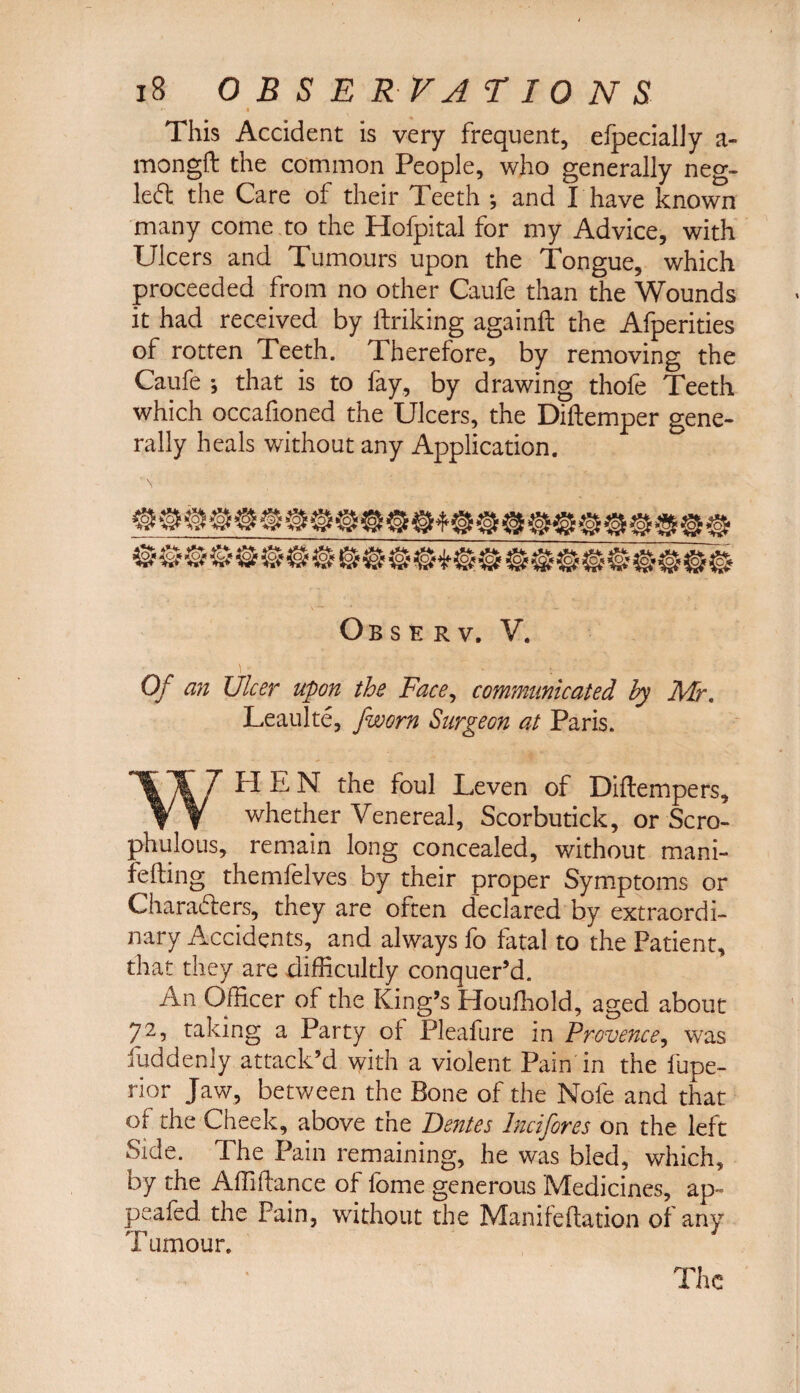 This Accident is very frequent, eipecially a- mongft the common People, who generally neg- left the Care of their Teeth *, and I have known many come to the Hofpital for my Advice, with Ulcers and Tumours upon the Tongue, which proceeded from no other Caufe than the Wounds it had received by ftriking againft the Afperities of rotten Teeth. Therefore, by removing the Caufe ; that is to fay, by drawing thofe Teeth which occafioned the Ulcers, the Diftemper gene¬ rally heals without any Application. Obsk rv, V. Of an Ulcer upon the Face, communicated by Mr. Leaulte, jworn Surgeon at Paris. WHEN the foul Leven of Diftempers, whether Venereal, Scorbutick, or Scro- phulous, remain long concealed, without mani- fefting themfelves by their proper Symptoms or Characters, they are often declared by extraordi¬ nary Accidents, and always fo fatal to the Patient, that they are difficultly conquer’d. An Officer of the King’s Houfhold, aged about 72, taking a Party of Pleafure in Provence, was luddenly attack’d with a violent Pain in the fupe- rior Jaw, between the Bone of the Nole and that of the Cheek, above the Denies Incifores on the left Side. The Pain remaining, he was bled, which, by the Affiftance of fome generous Medicines, ap~ peafed the Pain, without the Maniteftation of any Tumour. The