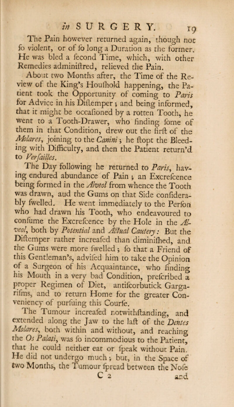 The Pain however returned again, though not fo violent, or of lb long a Duration as the former. He was bled a fecond Time, which, with other Remedies adminiftred, relieved the Pain. About two Months after, the Time of the Re¬ view of the King’s Houffiold happening, the Pa¬ tient took the Opportunity of coming to Paris for Advice in his Diflemper ; and being informed, that it might be occafioned by a rotten Tooth, he went to a Tooth-Drawer, who finding fome of them in that Condition, drew out the firft of the Molar es, joining to the Canini; he ftopt the Bleed¬ ing with Difficulty, and then the Patient return’d to Verfailles. The Day following he returned to Paris, hav¬ ing endured abundance of Pain ; an Excrefcence being formed in the Alveol from whence the Tooth was drawn, aud the Gums on that Side confidera- bly fwelled. He went immediately to the Perlon who had drawn his Tooth, who endeavoured to confume the Excrefcence by the Hole in the Al¬ veol, both by Potential and AMual Cautery: But the Diflemper rather increafed than diminiffied, and the Gums were more fwelled; fo that a Friend of this Gentleman’s, advifed him to take the Opinion of a Surgeon of his Acquaintance, who finding his Mouth in a very bad Condition, prefcribed a proper Regimen of Diet, antifcorbutick Garga- rifms, and to return Home for the greater Con- veniency of purfuing this Courfe. The Tumour increafed notwithftanding, and extended along the Jaw to the laft of the Dentes Molares, both within and without, and reaching the Os Palati, was fo incommodious to the Patient, that he could neither eat or fpeak without Pain. He did not undergo much •, but, in the Space of two Months, the Tumour fpread between the Nofe