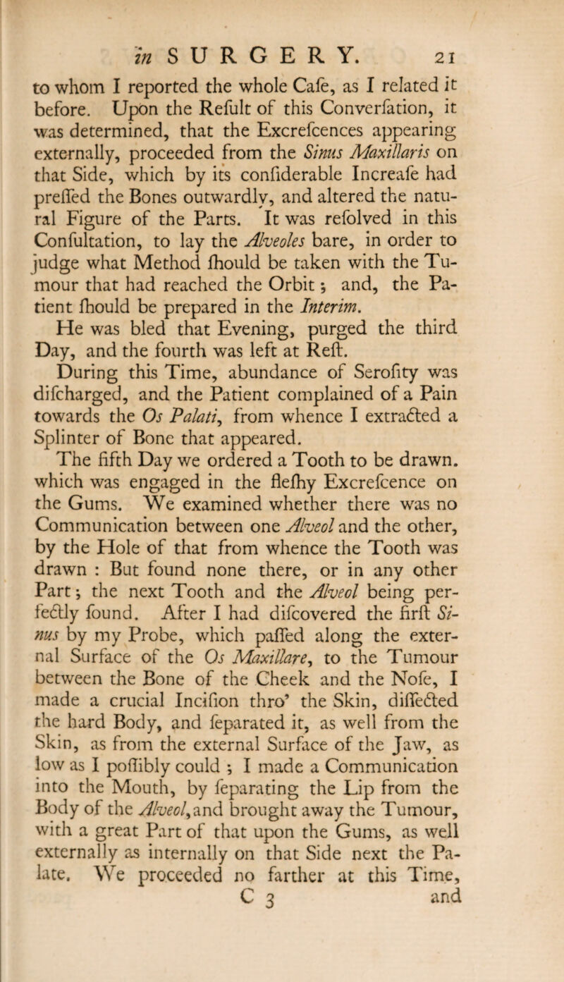 to whom I reported the whole Cafe, as I related it before. Upon the Refult of this Converfation, it was determined, that the Excrefcences appearing externally, proceeded from the Sinus Maxillaris on that Side, which by its confiderable Increafe had prelfed the Bones outwardly, and altered the natu¬ ral Figure of the Parts. It was refolved in this Confultation, to lay the Alveoles bare, in order to judge what Method fhould be taken with the Tu¬ mour that had reached the Orbit; and, the Pa¬ tient fhould be prepared in the Interim. He was bled that Evening, purged the third Day, and the fourth was left at Reft. During this Time, abundance of Serofity was difcharged, and the Patient complained of a Pain towards the Os Palati, from whence I extracted a Splinter of Bone that appeared. The fifth Day we ordered a Tooth to be drawn, which was engaged in the flefhy Excrefcence on the Gums. We examined whether there was no Communication between one Alveol and the other, by the Hole of that from whence the Tooth was drawn : But found none there, or in any other Part *, the next Tooth and the Alveol being per¬ fectly found. After I had difcovered the firft Si¬ nus by my Probe, which paffed along the exter¬ nal Surface of the Os Maxillare, to the Tumour between the Bone of the Cheek and the Nofe, I made a crucial Incifion thro’ the Skin, difieded the hard Body, and feparated it, as well from the Skin, as from the external Surface of the Jaw, as low as I pofiibly could ; I made a Communicadon into the Mouth, by feparating the Lip from the Body of the Alveol^and brought away the Tumour, with a great Part of that upon the Gums, as well externally as internally on that Side next the Pa¬ late. We proceeded no farther at this Time, C 3 and