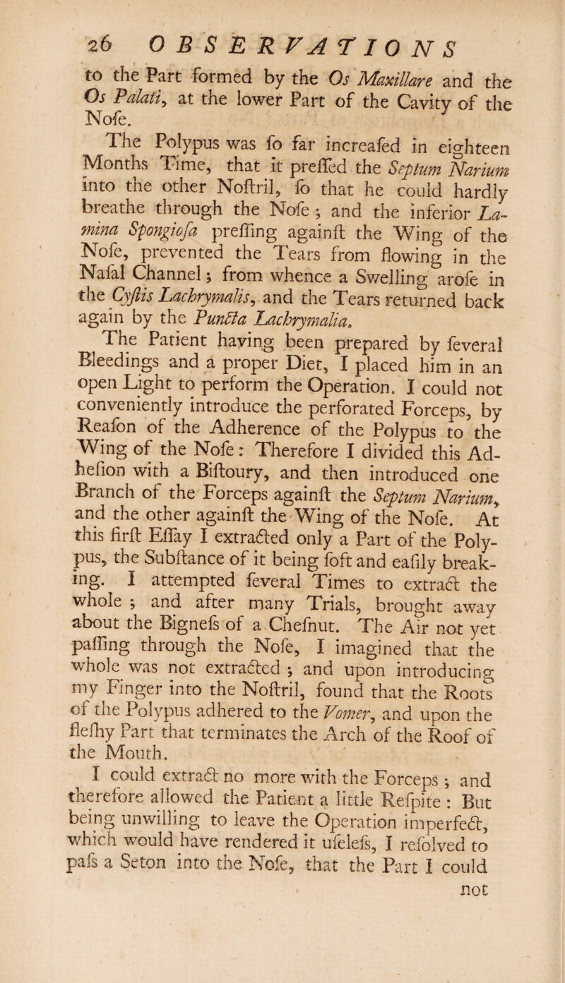 to the Part formed by the Os Maxiliare and the Oj Palati, at the lower Part of the Cavity of the Nofe. .The Polypus was io far increaled in eighteen Months Time, that it prefted the Septum Favium into the other Noftril, fo that he could hardly breathe through the Nofe ; and the inferior La¬ mina Spongiofa prefling againft the Wing of the Nofe, prevented the Tears from flowing in the Nafal Channel; from whence a Swelling arofe in the Cyfiis Lachrymalis, and the Tears returned back again by the Puncla Lachrymalia. The Patient having been prepared by feveral Bleedings and a proper Diet, I placed him in an open Light to perform the Operation. I could not conveniently introduce the perforated Forceps, by Reafon of the Adherence of the Polypus to the Wing of the Nole: Therefore I divided this Ad- hefion with a Biftoury, and then introduced one Blanch of the Forceps againft the Septum TL&riuw, and the other againft the Wing of the Nofe. At this firft Eflay I extracted only a Part of the Poly¬ pus, the Subftance of it being foft and eafily break¬ ing. I attempted feveral Times to extraft the whole and after many Trials, brought away about the Bignefs of a Chefnut. The Air not yet paffing through the Nofe, I imagined that the whole was not extradled and upon introducing my Finger into the Noftril, found that the Roots of the Polypus adhered to the Vomer, and upon the flefhy Part that terminates the Arch of the Roof of the Mouth. I could extraft no more with the Forceps; and therefore allowed the Patient a little Refpite : But being unwilling to leave the Operation imperfedt, which would have rendered it ufelefs, I refolved to pafs a Seton into the Nofe, that the Part I could not