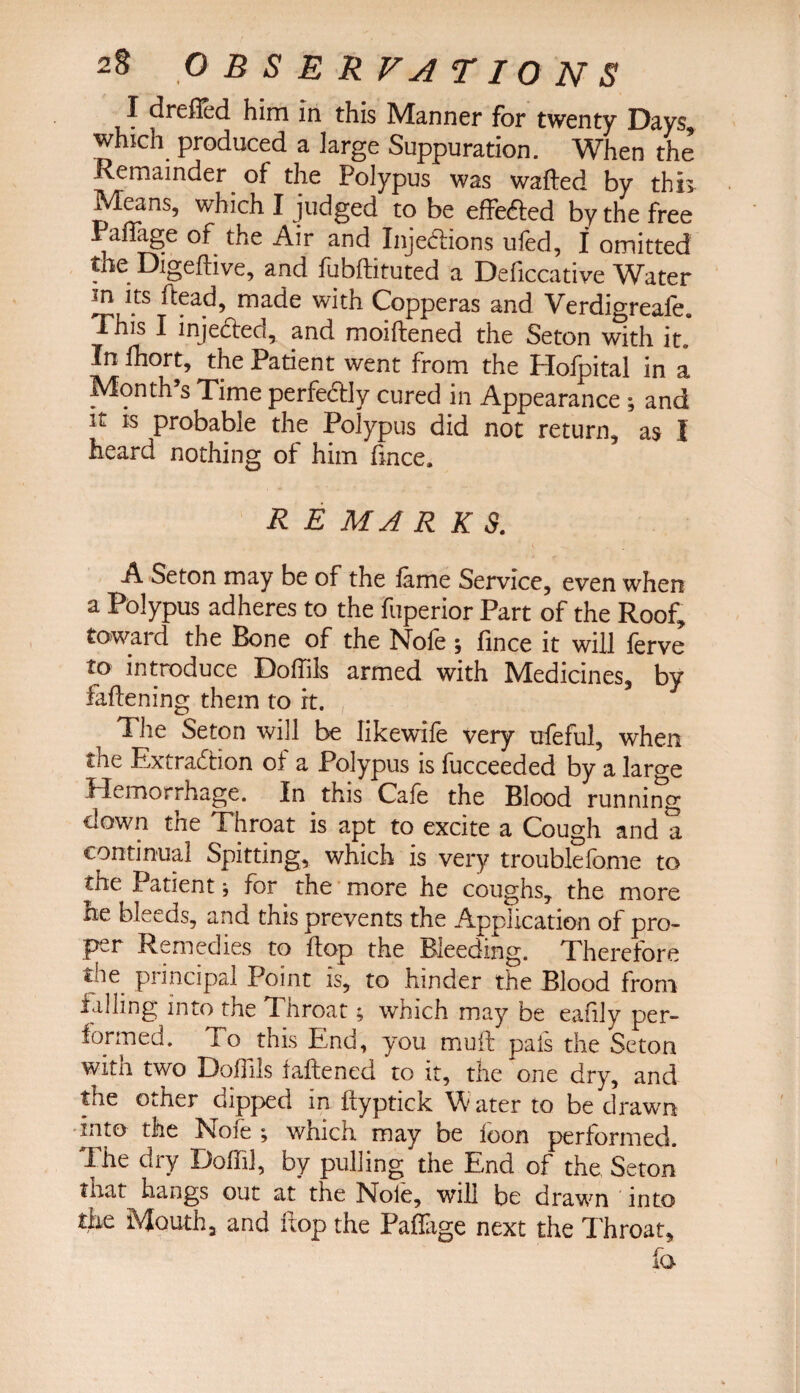J dreiled him in this Manner for twenty Days, which produced a large Suppuration. When the Remainder of the Polypus was wafted by this Means, which I judged to be effected by the free Paftage of the Air and Injections uied, I omitted the Digeftive, and fubftituted a Deficcative Water m its ftead, made with Copperas and Verdigreale. 1 his I injected, and moiftened the Seton with it. In fhort, the Patient went from the Hofpital in a Month’s Time perfectly cured in Appearance ; and it ts probable the Polypus did not return, as I heard nothing of him fince. R E MAR K S. A Seton may be of the fame Service, even when a Polypus adheres to the fuperior Part of the Roof, toward the Bone of the Nofe ; fince it will ferve to introduce Doftils armed with Medicines, by faftening them to it. 1 he Seton will be likewife very ufeful, when the Extraction of a Polypus is fucceeded by a large Hemorrhage. In this Cafe the Blood running down the Throat is apt to excite a Cough and a continual Spitting, which is very troublefome to the Patient for the more he coughs, the more he bleeds, and this prevents the Application of pro¬ per Remedies to ftop the Bleeding. Therefore t ie piincipal Point is, to hinder the Blood from falling into the Throat; which may be eafily per¬ formed. To this End, you muft pais the Seton with two Dolfils fattened to it, the one dry, and the other dipped in ftyptick Water to be drawn into the Noie ; which may be loon performed. The dry Dofft], by pulling the End of the, Seton tnat hangs out at the Noie, will be drawn into the Mouth, and ftop the Paftage next the Throat, fa