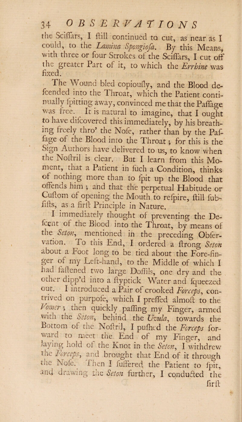 the Sci liars, I fhll continued to cut, as near as I could, to the Lamina Spongiofa. By this Means with three or four Strokes of the Sciffars, I cut off the greater Part or it, to which the Frrhine was fixed. 1 he Wound bled copioufiy, and the Blood de¬ pended into the Throat, which the Patient conti¬ nually {pitting away, convinced me that the Paffage \vas free.. It is natural to imagine, that I ought to have culcovered this immediately, by his breath¬ ing freely thro5 the Nofe, rather than by the Paf¬ fage or the Blood into the 1l hroat; for this is the oign Authors have delivered to us, to know when the Noirril is clear. But I learn from this Mo¬ ment, that a Patient in fuch a Condition, thinks of^ nothing more than to ipit up the Blood that offends him ; and that the perpetual Habitude or Cufiom of opening the Mouth to refpire, (till fub- fills, as a firll Principle in Nature. I immediately thought of preventing the De- icent ol the Blood into the Throat, by means of the Seton, mentioned in the preceding Obler- vation. lo this End, I ordered a llrong Seton about a hoot long to be tied about the Fore-fin¬ ger of my Left-hand, to the Middle of which I haci fallened two large JDolTils, one dry and the oilier dippkl into a flyptick Water and lqueezed out. I introduced a Pair of crooked Forceps, con¬ trived on purpole, which I preffed almoll to the Vomer \ then quickly palling my Finger, armed with the Seton, behind the Uvula, towards the Bottom of the Noliril, I pulhcd the Forceps for¬ ward to meet the End of my Finger, and laying hold ol the Knot in the Seton, I withdrew UK 1-or ceps, and brougnt that End of it through nfe Nole. I hen I buffered the Patient to fpit, and drawing the Seton further, I conduced the fir ft