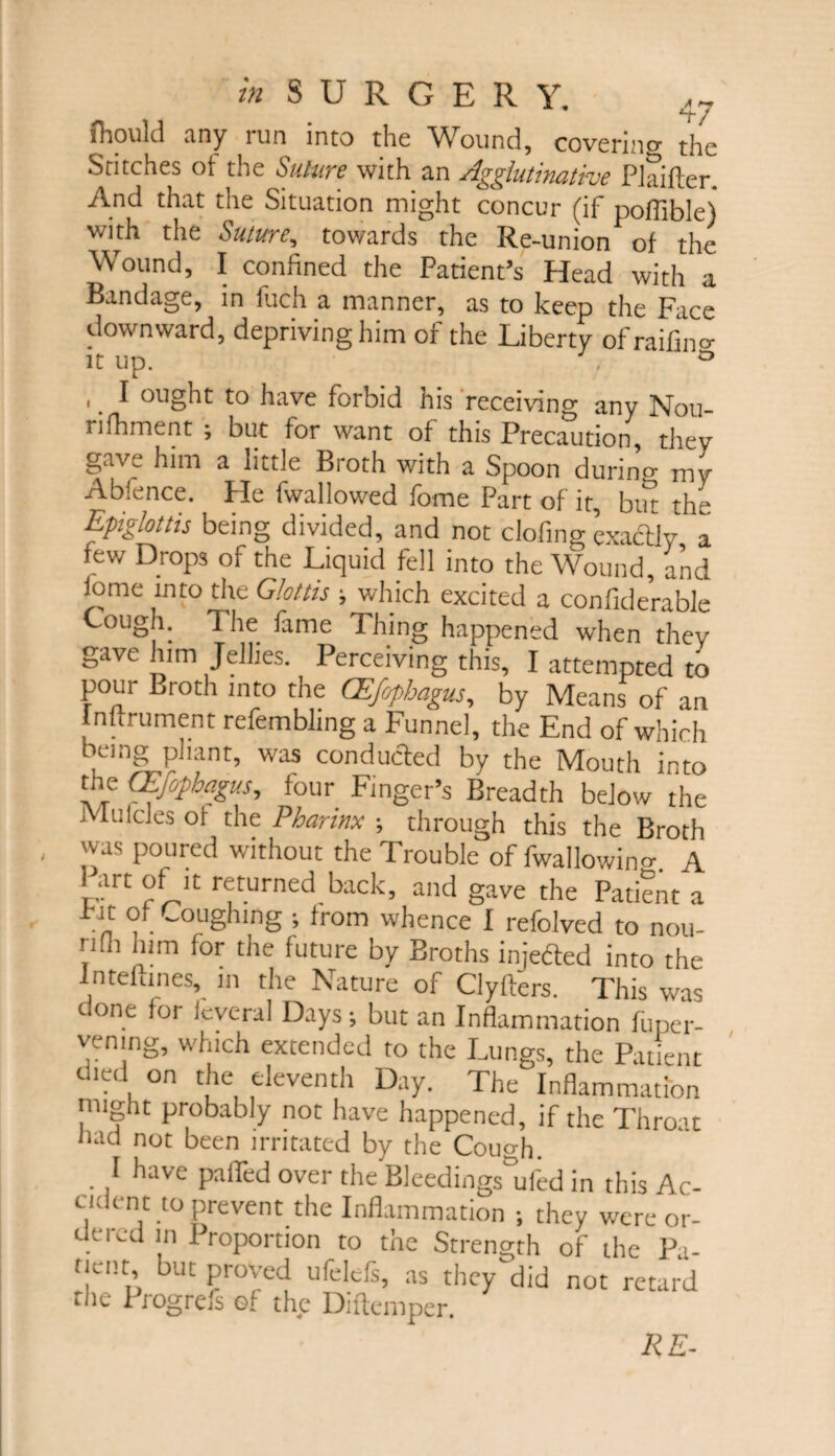 ftould any mn into the Wound, cove tin o' j-i-jo Stitches ot the Suture with an Agglutinative Plaifter. And that the Situation might concur (if pofilble) with the Suture, towards the Re-union of the Wound, I confined the Patient’s Head with a Bandage, in fuch a manner, as to keep the Face downward, depriving him of the Liberty ofraifino- it up. ° ,. I ought to have forbid his receiving any Nou- nfhment ; but for want of this Precaution they gave him a little Broth with a Spoon durino- my Abfence. Pie fwallowed lome Part of it, but the Epiglottis being divided, and not clofing exactly a few Drops of the Liquid fell into the Wound, and iome into the Glottis ; which excited a confiderable Cough. The fame Thing happened when they gave him Jellies. Perceiving this, I attempted to pour Broth into the CEfophagus, by Means of an lnftrument refemblmg a Funnel, the End of which being pliant, was conducted by the Mouth into the CEfophagus, four Finger’s Breadth below the Mulcles oi the Pharinx ; through this the Broth was poured without the Trouble of fwallowino-. A ait of it returned back, and gave the Patient a m i ■ ~0L,ShlnS ’ lrom w^ence I refolved to nou- rilh him for the future by Broths injeded into the Jnteftines, in the Nature of Clyfters. This was done for fcveral Days; but an Inflammation fuper- vening, which extended to the Lungs, the Patient died on the eleventh Day. The Inflammation might probably not have happened, if the Throat Jiad not been irritated by the Cough. . 1 have over the Bleedings ufed in this Ac- ci, tnt to prevent the Inflammation ; they were or- Uered in I roportion to the Strength of the Pa¬ tient but proved ufelefs, as they did not retard the Progrefs of the Diftemper. RE-