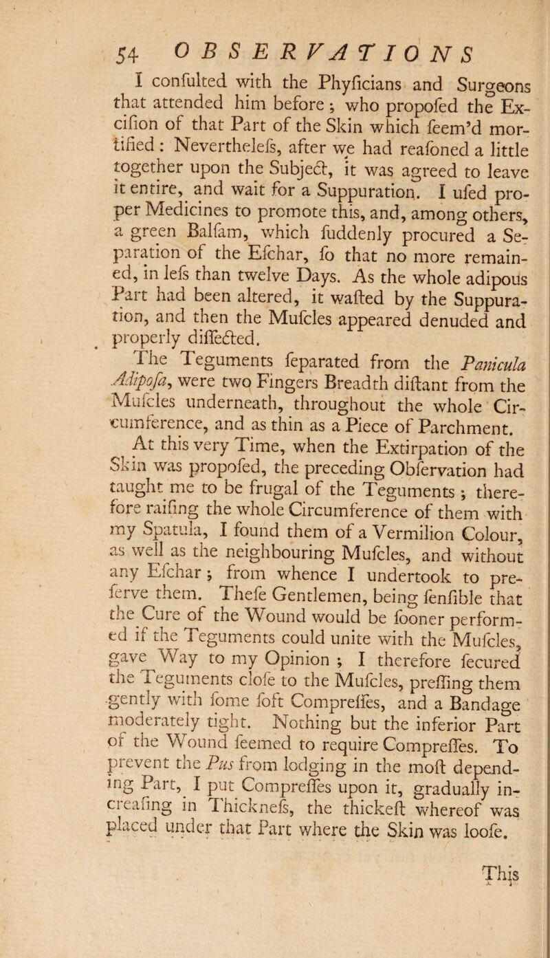 I confulted with the Phyficians and Surgeons that attended him before ; who propofed the Ex- cifion of that Part of the Skin which feem’d mor¬ tified : Neverthelefs, after we had reafoned a little together upon the Subject, it was agreed to leave it entire,, and wait for a Suppuration. I ufed pro¬ per Medicines to promote this, and, among others, a green Balfam, which hiddenly procured a Se¬ paration of the Efchar, fo that no more remain¬ ed, in lets than twelve Days. As the whole adipous fait haa been altered, it wafted by the Suppura¬ tion, and then the Mufcles appeared denuded and properly difte&ed. ^ The Teguments feparated from the Panicula Adipofa, were two Fingers Breadth diftant from the Mufcles underneath, throughout the whole Cir¬ cumference, and as thin as a Piece of Parchment. At this very Time, when the Extirpation of the ok in was propofed, the preceding Obfervation had taught me to be frugal of the Teguments; there¬ fore railing the whole Circumference of them with my Spatula, I found them of a Vermilion Colour, as well as the neighbouring Mufcles, and without any Efchar; from whence I undertook to pre- ierve them. 1 hefe Gentlemen, being fenfible that the Cure of the Wound would be fooner perform¬ ed if the Teguments could unite with the Mufcles, gave Way to my Opinion ; I therefore fecured the Teguments clofe to the Mufcles, prefting them .gently with fome foft Comprelfes, and a Bandage moderately tight. Nothing but the inferior Part or the Wound feemed to require Compreftes. To pi event tne Pus from lodging in the moft depend¬ ing Part, I put Compreftes upon it, gradually in- ci eaung in Ihicknefs, the thickeft whereof was placed under that Fart where the Skin was loofe. This