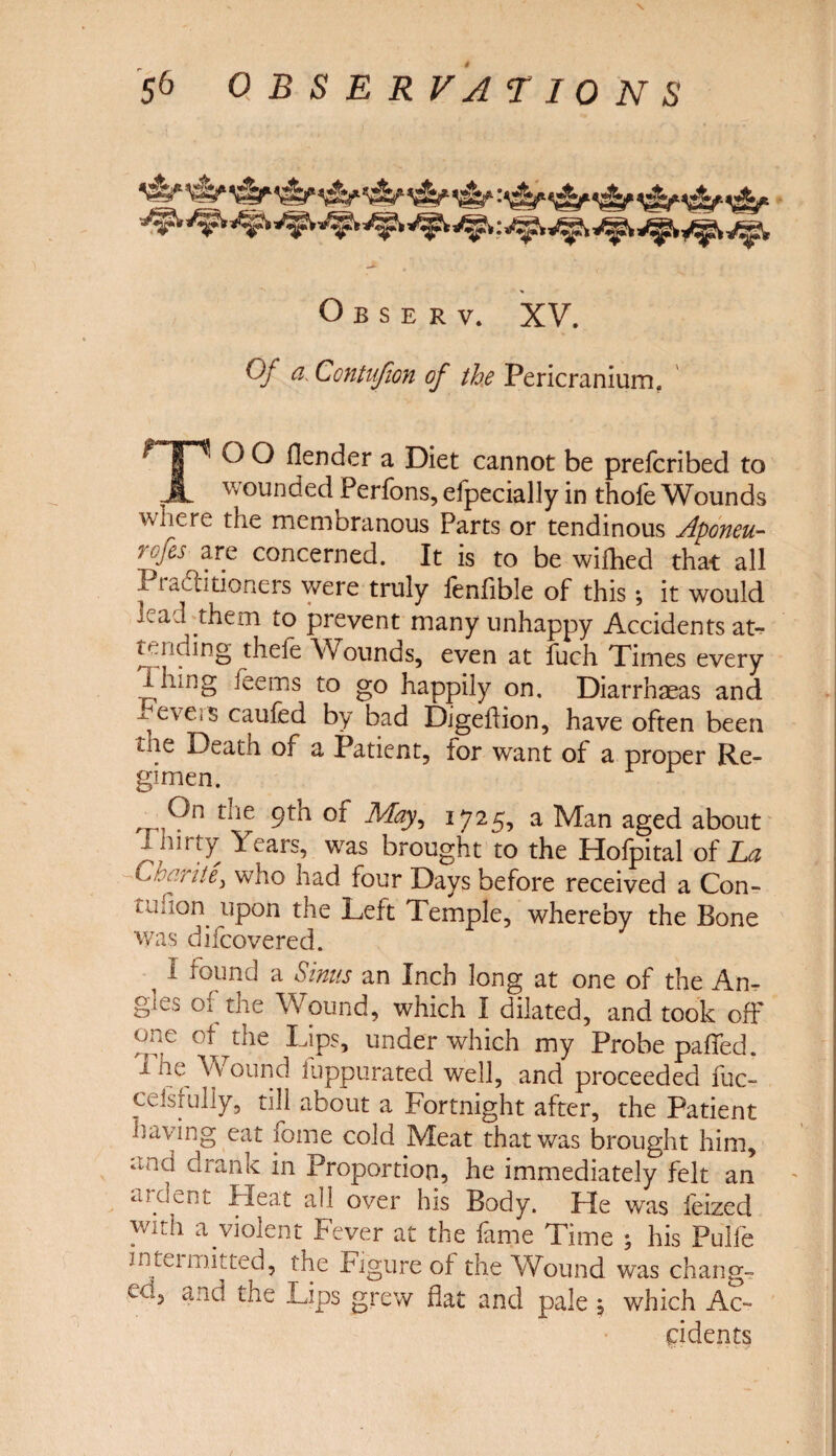 Observ, XV. Qj a\ Contujion of the Pericranium. TO O fiend er a Diet cannot be prefcribed to wounded Perfons, efpecially in thofe Wounds wnere the membranous Parts or tendinous Aponeu- rofes are concerned. It is to be wifhed that all i t adlitioners were truly fenfible of this; it would wad them to prevent many unhappy Accidents at-^ tending thefe Wounds, even at fuch Times every 1 lung fee ms to go happily on. Diarrhaeas and ^ eve.s caufed by bad Digeffion, have often been Death of a Patient, for want of a proper Re¬ gimen. iiie 9tn 01 1725, a Man aged about i mrty Years, was brought to the Hofpital of La 'Charity who had four Days before received a Con- i unon upon the Left Temple, whereby the Bone was difcovered. ^ I found a Sinus an Inch long at one of the An¬ gies ot the Wound, which I dilated, and took off one of the Lips, under which my Probe palled. 1 he Wound fuppurated well, and proceeded fuc- ceisfully, till about a Fortnight after, the Patient having eat feme cold Meat that was brought him, and drank in Proportion, he immediately felt an ardent Heat all over his Body. He was feized with a violent Fever at the fame Time ; his Pulfe niteimuted, the Figure ot the Wound was change ecg and the Lips grew flat and pale 5 which Ac¬ cidents