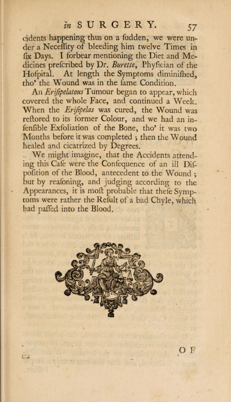 cidents happening thus on a fudden, we were un¬ der a Neceflity of bleeding him twelve Times in fix Days. I forbear mentioning the Diet and Me¬ dicines prefcribed by Dr. Burette, Phyfician of the Hofpital. At length the Symptoms diminished, tho* the Wound was in the fame Condition. An Erifipelatous Tumour began to appear, which covered the whole Face, and continued a Week. When the Erifepelas was cured, the Wound was reftored to its former Colour, and we had an in- fenfible Exfoliation of the Bone, tho5 it was two Months before it was completed ♦, then the W ound healed and cicatrized by Degrees. We might imagine, that the Accidents attend¬ ing this Cafe were the Confequence of an ill Dif- pofition of the Blood, antecedent to the Wound ; but by reafoning, and judging according to the Appearances, it is mod; probable that thefe Symp¬ toms were rather the Refult of a bad Chyle, which had paTed into the Blood, i. «r. O F