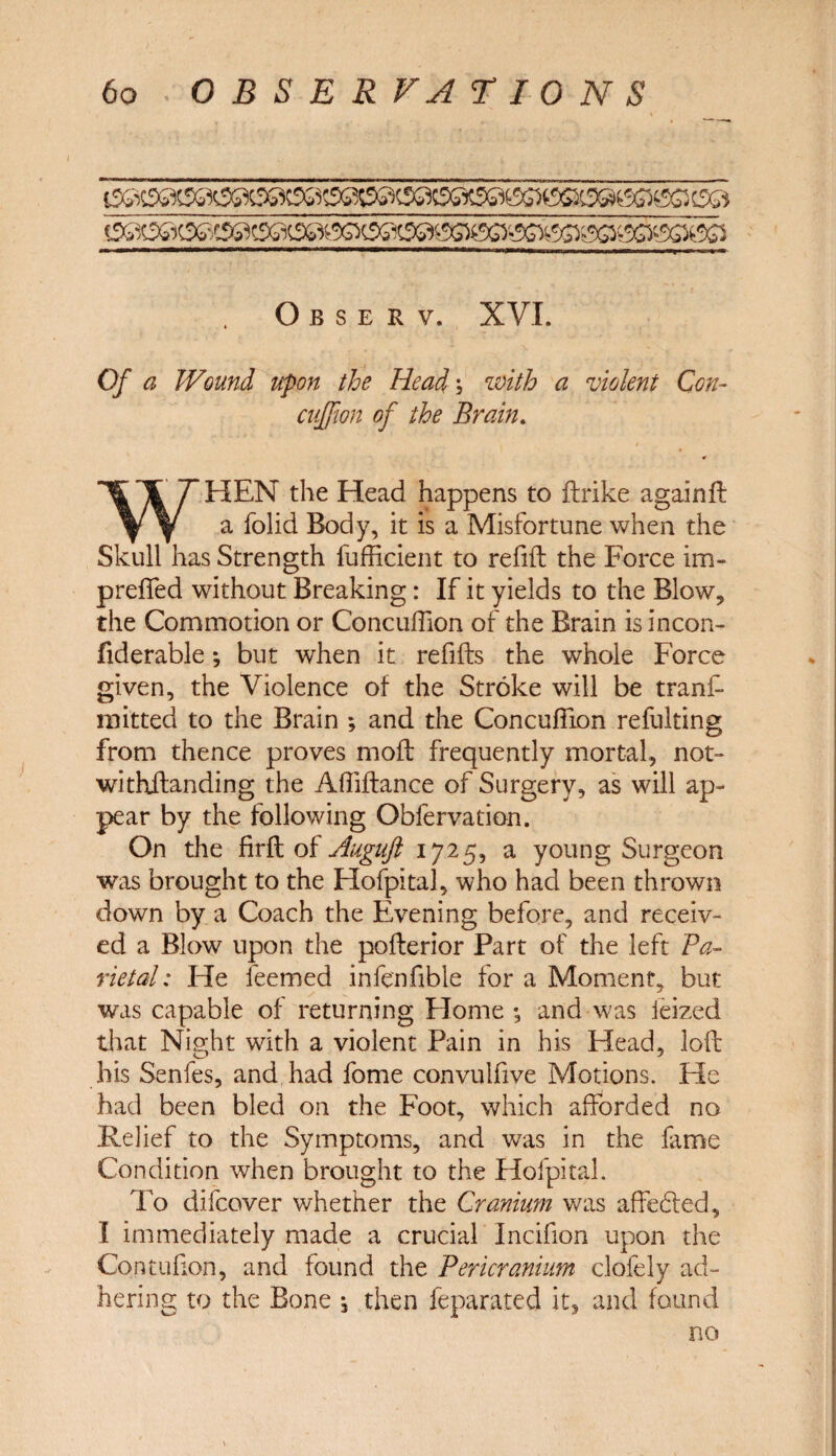 O B S E R V. XVI. Of a Wound upon the Head; with a violent Con- 0/ //fo Brain. * WHEN the Head happens to ftrike againft a folid Body, it is a Misfortune when the Skull has Strength Sufficient to refill the Force im- preffed without Breaking: If it yields to the Blow, the Commotion or Concuffion of the Brain isincon- fiderable; but when it refills the whole Force given, the Violence of the Stroke will be trans¬ mitted to the Brain ; and the Concuffion refulting from thence proves moll frequently mortal, not- withllanding the Affillance of Surgery, as will ap¬ pear by the following Obfervation. On the firll of Auguft 1725, a young Surgeon was brought to the Hofpital, who had been thrown down by a Coach the Evening before, and receiv¬ ed a Blow upon the pollerior Part of the left Pa¬ rietal : He feemed infenfible for a Moment, but was capable of returning Home ; and was ieized that Night with a violent Pain in his Head, loll his Senfes, and had fome convulfive Motions. He had been bled on the Foot, which afforded no Relief to the Symptoms, and was in the fame Condition when brought to the Hofpital. To difcover whether the Cranium was affe6led, I immediately made a crucial Incifion upon the Contufion, and found the Pericranium clofely ad¬ hering to the Bone 5 then Separated it, and found no