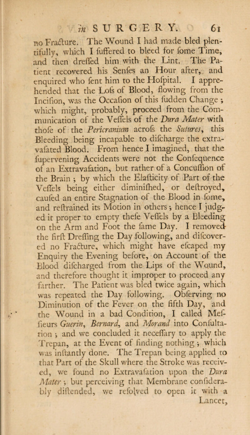 no Fradture. The Wound I had made bled plen¬ tifully, which I fuffered to bleed for fome Time, and then drefTed him with the Lint. The Pa¬ tient recovered his Senfes an Hour after, and enquired who fent him to the Hofpital. I appre¬ hended that the Lofs of Blood, flowing from the Inciflon, was the Occafion of this fudden Change *, which might, probably, proceed from the Com¬ munication of the Veffels of the Dura Muter with thofe of the Pericranium acrofs the Sutures, this Bleeding being incapable to difcharge the extra- vafated Blood. From hence I imagined, that the fupervening Accidents were not the Confequence of an Extravafation, but rather of a Concuffion of the Brain ; by which the Elafticity of Part of the Veffels being either diminifhed, or deftroyed, caufed an entire Stagnation of the Blood in fome, and reflrained its Motion in others •, hence I judg¬ ed it proper to empty thefe Veffels by a Bleeding on the Arm and Foot the fame Day. I removed the firfl: Drefling the Day following, and difeover- ed no Fra&urc, which might have efcaped my Enquiry the Evening before, on Account of the Blood difeharged from the Lips of the Wound, and therefore thought it improper to proceed any farther. The Patient was bled twice again, which was repeated the Day following. Obferving no Diminution of the Fever on the fifth Day, and the Wound in a bad Condition, I called Mefi fieurs Guerin, Bernard, and Morand into Confulta- rion *, and we concluded it neceffary to apply the Trepan, at the Event of finding nothing*, which was inftantly done. The Trepan being applied to that Part of the Skull where the Stroke was receiv¬ ed, we found no Extravafation upon the Dura Mater *, but perceiving that Membrane confidera- bly diftended, we refojved to open it with a Lancet,