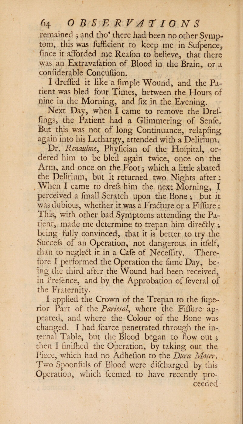 remained ; and tho’ there had been no other Symp¬ tom, this was fufficient to keep me in Sufpence* fince it afforded me Reafon to believe, that there was an Extravafation of Blood in the Brain, or a confiderable Concuffion. I dreffed it like a fimple Wound, and the Pa¬ tient was bled four Times, between the Hours of nine in the Morning, and fix in the Evening. Next Day, when I came to remove the Dref- lings, the Patient had a Glimmering of Senfe. But this was not of long Continuance, relapfing again into his Lethargy, attended with a Delirium. Dr. Renaulme, Phyfician of the Hofpital, or¬ dered him to be bled again twice, once on the Arm, and once on the Foot *, which a little abated the Delirium, but it returned two Nights after: , When I came to drefs him the next Morning, I perceived a fmall Scratch upon the Bone *, but it was dubious, whether it was a Fradture or a Fiffure: This, with other bad Symptoms attending the Pa¬ tient, made me determine to trepan him diredily being fully convinced, that it is better to try the Succeis of an Operation, not dangerous in itfelf, than to negledt it in a Cafe of Neceffity. There¬ fore I performed the Operation the fame Day, be¬ ing the third after the Wound had been received, in Frefence, and by the Approbation of feveral of the Fraternity. I applied the Crown of the Trepan to the fupe- rior Part of the Parietal, where the Fiffure ap¬ peared, and where the Colour of the Bone was changed. I had fcarce penetrated through the in¬ ternal Table, but the Blood began to flow out ; then I finifhed the Operation, by taking out the Piece, which had no Adhefion to the Dura Mater. Two Spoonfuls of Blood were difcharged by this Operation, which feemed to have recently pro¬ ceeded