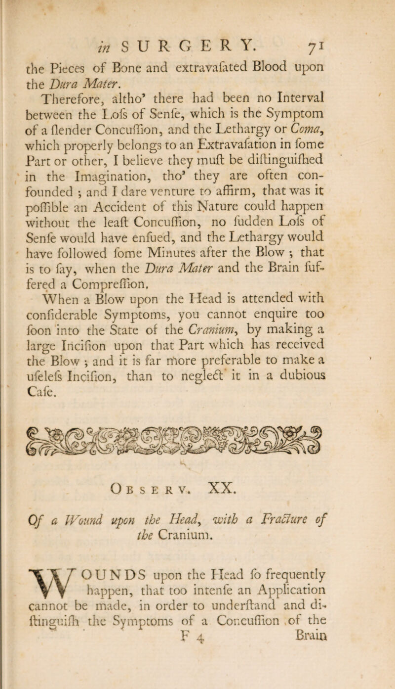 t?i 8 U R O E R. 'i . y i the Pieces of Bone and extravafated Blood upon the Dura Mater. Therefore, altho’ there had been no Interval between the Lofs of Senfe, which is the Symptom of a (lender ConcufTion, and the Lethargy or Ccma^ which properly belongs to an Extravafation in fome Part or other, I believe they muft be diftinguiffied in the Imagination, tho5 they are often con¬ founded •, and I dare venture to affirm, that was it poffible an Accident of this Nature could happen without the lead Concuffion, no fudden Lofs of Senfe would have enfued, and the Lethargy would have followed fome Minutes after the Blow ; that is to (ay, when the Dura Mater and the Brain buf¬ fered a Compreffion. When a Blow upon the Head is attended with confiderable Symptoms, you cannot enquire too foon into the State of the Cranium, by making a large Incifion upon that Part which has received the Blow •, and it is far more preferable to make a ufelefs Incifion, than to negledt it in a dubious Cafe. Observ. XX. Of a IVound upon the Head, with a Fracture of the Cranium. WOUNDS upon the Head fo frequently happen, that too intenfe an Application cannot be made, in order to underhand and di- ftinguifh the Symptoms of a Concuffion of the F 4 Brain