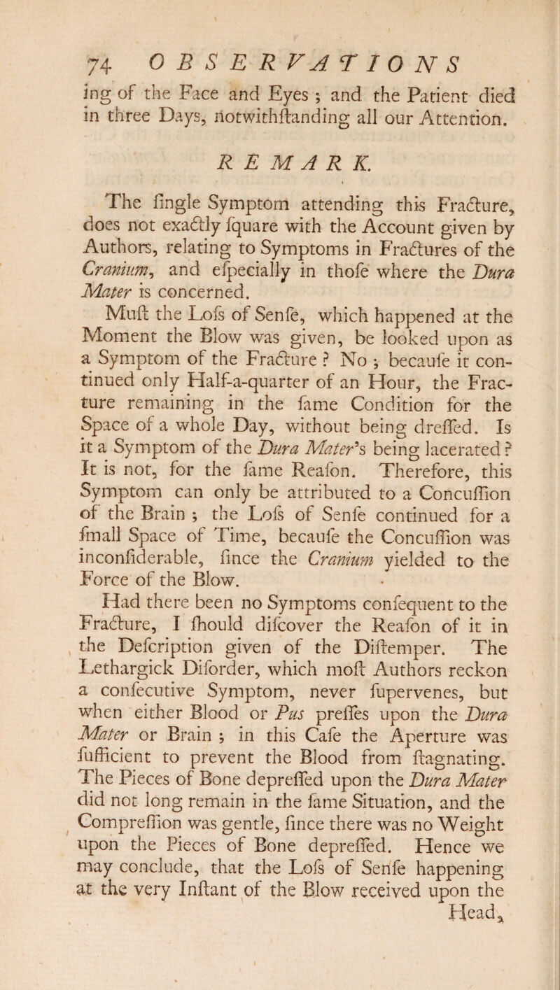 ing of the Face and Eyes; and the Patient died in three Days, notwithftanding all our Attention. REMARK. The Tingle Symptom attending this Fradture* does not exadlly fquare with the Account given by Authors, relating to Symptoms in Fradlures of the Cranium, and especially in thofe where the Dura Mater is concerned. Muft the Lois of Senfe, which happened at the Moment the Blow was given, be looked upon as a Symptom of the FradSure ? No ; becaufe it con¬ tinued only Half-a-quarter of an Hour, the Frac¬ ture remaining in the fame Condition for the Space of a whole Day, without being drefled. Is it a Symptom of the Dura Mater's being lacerated ? It is not, for the fame Reafon. Therefore, this Symptom can only be attributed to a Concuflion of the Brain ; the Lois of Senfe continued for a Small Space of Time, becaufe the Concuflion was inconfiderable, fmce the Cranium yielded to the Force of the Blow. Had there been no Symptoms confequent to the Fradture, I fhould difcover the Reafon of it in the Defcription given of the Diftemper. The Lethargick Diforder, which mod Authors reckon a confecutive Symptom, never fupervenes, but when either Blood or Pus preiles upon the Dura Mater or Brain ; in this Cafe the Aperture was Sufficient to prevent the Blood from Stagnating. The Pieces of Bone deprefTed upon the Dura Mater did not long remain in the fame Situation, and the CompreTion was gentle, fince there was no Weight upon the Pieces of Bone deprefTed. Hence we may conclude, that the Lofs of Senfe happening at the very Inftant of the Blow received upon the Head*