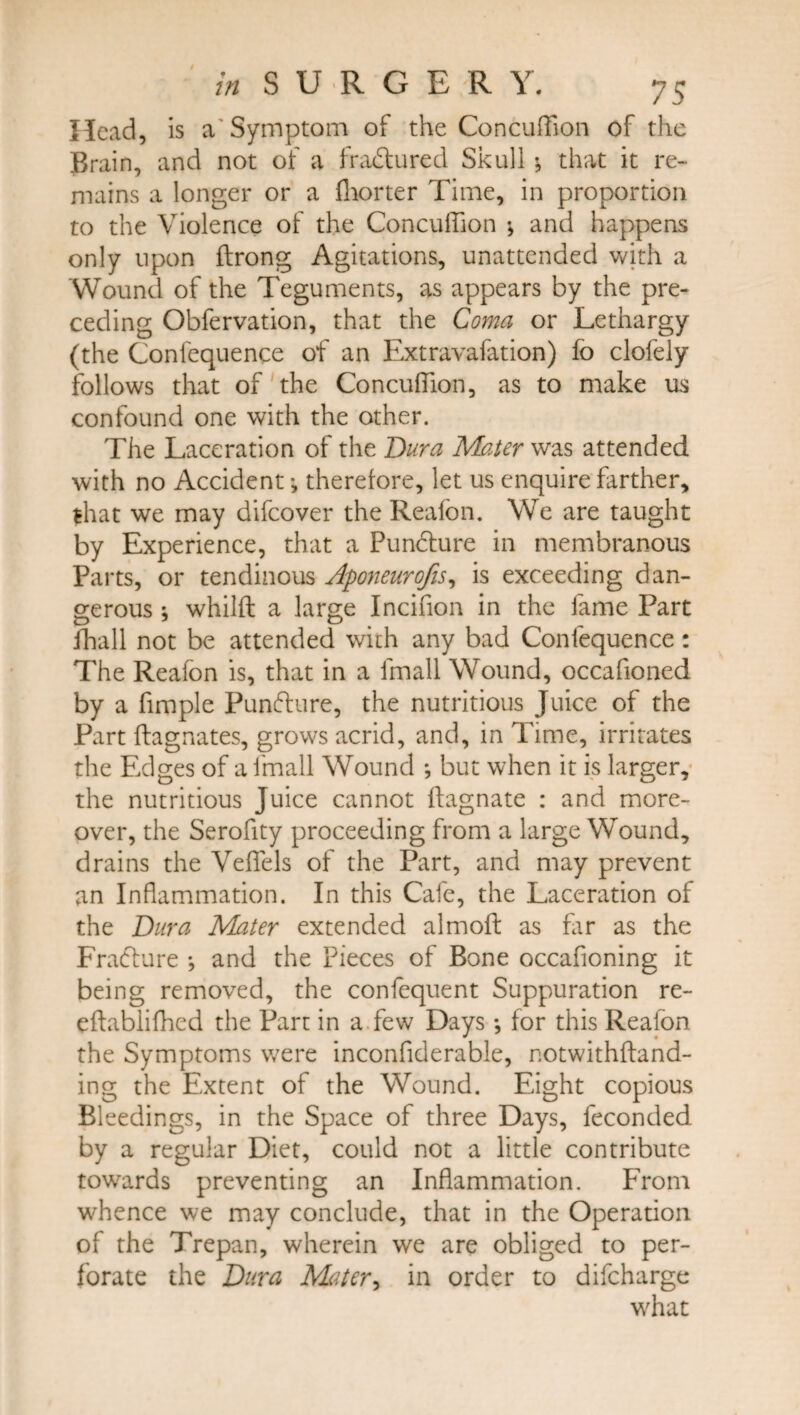 Head, is a'Symptom of the Concuffion of the Brain, and not of a fradlured Skull that it re¬ mains a longer or a fhorter Time, in proportion to the Violence of the Concuffion * and happens only upon flrong Agitations, unattended with a Wound of the Teguments, as appears by the pre¬ ceding Obfervation, that the Coma or Lethargy (the Conlequence of an Extravafation) fo clofely follows that of the Concuffion, as to make us confound one with the other. The Laceration of the Bur a Mater was attended with no Accidenttherefore, let us enquire farther, that we may difeover the Reafon. We are taught by Experience, that a Pundture in membranous Parts, or tendinous Aponeurofis, is exceeding dan¬ gerous ; whilft a large Incifion in the fame Part fhall not be attended with any bad Conlequence: The Reafon is, that in a fmall Wound, occafioned by a fimple Punfture, the nutritious Juice of the Part ftagnates, grows acrid, and, in Time, irritates the Edges of a fmall Wound *, but when it is larger, the nutritious Juice cannot ffagnate : and more¬ over, the Serofity proceeding from a large Wound, drains the Veffels of the Part, and may prevent an Inflammation. In this Cafe, the Laceration of the Bur a Mater extended almofl: as fir as the Fradlure •, and the Pieces of Bone occafioning it being removed, the confequent Suppuration re- eftablifhed the Part in a few Days •, for this Reafon the Symptoms were inconfiderable, notwithftand- ing the Extent of the Wound. Eight copious Bleedings, in the Space of three Days, feconded by a regular Diet, could not a little contribute towards preventing an Inflammation. From whence we may conclude, that in the Operation of the Trepan, wherein we are obliged to per¬ forate the Dura Mater, in order to difeharge what