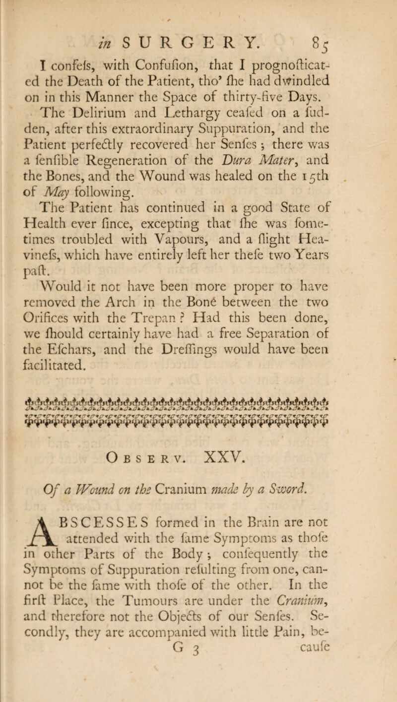 I confefs, with Confufion, that I prognofticat- cd the Death of the Patient, tho* fhe had dwindled on in this Manner the Space of thirty-five Days. The Delirium and Lethargy ceafed on a hid¬ den, after this extraordinary Suppuration, and the Patient perfectly recovered her Senfes; there was a fenfible Regeneration of the Dura Mater, and the Bones, and the Wound was healed on the 15th of May following. The Patient has continued in a good State of Health ever fince, excepting that fhe was fome- times troubled with Vapours, and a flight Hea- vinefs, which have entirely left her thefe two Years paft. Would it not have been more proper to have removed the Arch in the Bon£ between the two Orifices with the Trepan ? Had this been done, we fhould certainly have had a free Separation of the Efchars, and the Dreffings would have been facilitated. Observ. XXV. Of a Wound on tbs Cranium mads by a Sword. BSC ESSES formed in the Brain are not rV. attended with the fame Symptoms as thole in other Parts of the Body •, consequently the Symptoms of Suppuration refulting from one, can¬ not be the fame with thofe of the other. In the firft Place, the Tumours are under the Cranium, and therefore not the Objects of our Senfes. Se¬ condly, they are accompanied with little Pain, be- caufe
