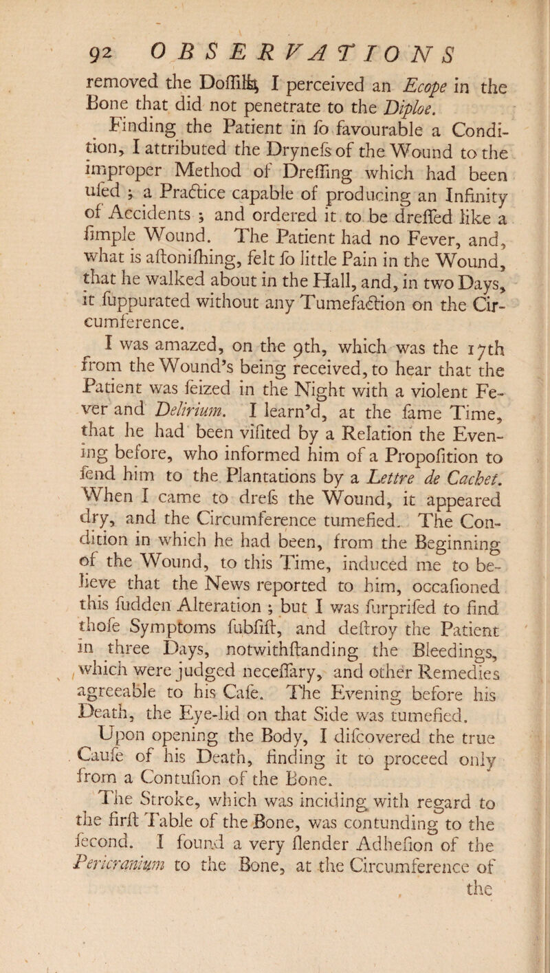 removed the Dofti% I perceived an Ecope in the Bone that did not penetrate to the Diploe. Finding the Patient in fo favourable a Condi¬ tion, I attributed the Drynefsof the Wound to the improper Method of Dreffing which had been ufed ; a Pra&ice capable of producing an Infinity of Accidents ; and ordered it to be drefled like a fimple Wound. The Patient had no Fever, and, what is aftonifhing, felt fo little Pain in the Wound, that he walked about in the Hall, and, in two Days, it fuppurated without any Tumefa&ion on the Cir¬ cumference. I was amazed, on the 9th, which was the 17th from the Wound’s being received, to hear that the Patient was feized in the Night with a violent Fe¬ ver and Delirium. I learn’d, at the fame Time, that he had been vifited by a Relation the Even¬ ing before, who informed him of a Propofition to fend him to the Plantations by a Lettre de Cachet. When I came to drels the Wound, it appeared dry, and the Circumference tumefied. The Con¬ dition in which he had been, from the Beginning of the Wound, to this Time, induced me to be¬ lieve that the News reported to him, occafioned this hidden Alteration ; but I was furprifed to find thofe Symptoms fubfift, and deftroy the Patient in three Days, notwithftanding the Bleedings, which were judged neceflary, and other Remedies agreeable to his Cafe. The Evening before his Death, the Eye-lid on that Side was tumefied. Upon opening the Body, I difcovered the true Caufe of his Death, finding it to proceed only from a Contufion of the Bone. The Stroke, which was inciding with regard to the firfl Table of the Bone, was con funding to the fecond. I found a very (lender Adhefion of the Pericranium to the Bone, at the Circumference of
