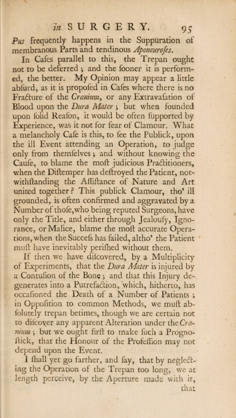 Pus frequently happens in the Suppuration of membranous Parts and tendinous Aponeurofes. In Cafes parallel to this, the Trepan ought not to be deferred ; and the fooner it is perform¬ ed, the better. My Opinion may appear a little ablurd, as it is propoled in Cafes where there is no Fradture of the Cranium, or any Extravalation of Blood upon the Dura Mater > but when founded upon folid Reafon, it would be often fupported by Experience, was it not for fear of Clamour. What a melancholy Cafe is this, to fee the Publick, upon the ill Event attending an Operation, to judge only from themfelves and without knowing the Caufe, to blame the molt judicious Pradtitioners, when the Diftemper has deltroyed the Patient, not- withltanding the Afliftance of Nature and Art united together ? This publick Clamour, tho’ ill grounded, is often confirmed and aggravated by a Number of thofe,who being reputed Surgeons, have only the Title, and either through Jealouly, Igno¬ rance, or Malice, blame the molt accurate Opera¬ tions, when the Succefs has failed, altho’ the Patient mult have inevitably perifhed without them. If then we have dilcovered, by a Multiplicity of Experiments, that the Dura Mater is injured by a Contulion of the Bone; and that this Injury de¬ generates into a Putrefaction, which, hitherto, has occafioned the Death of a Number of Patients ; in Oppofition to common Methods, we mult ab- folutely trepan betimes, though we are certain not to dilcoyer any apparent Alteration under the Cra¬ nium *, but we ought firlt to make fuch a Progno- Itick, that the Honour of the Profelfion may not depend upon the Event. I fhall yet go farther, and fay, that by neglect¬ ing the Operation of the Trepan too long, we at length perceive, by the Aperture made with it, that