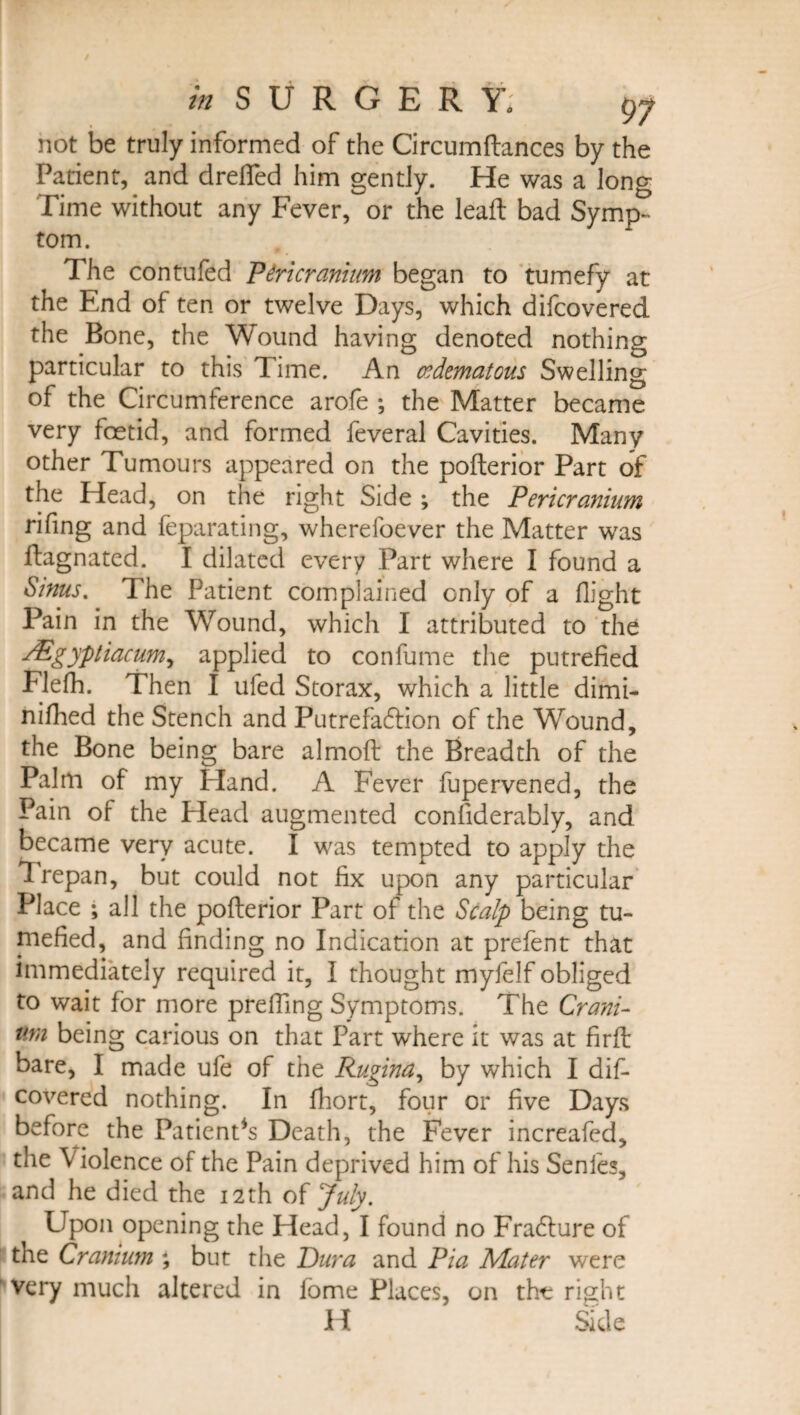 not be truly informed of the Circumflances by the Patient, and drelfed him gently. He was a long Time without any Fever, or the leaft bad Symp¬ tom. The contufed 'Pericranium began to tumefy at the End of ten or twelve Days, which difeovered the Bone, the Wound having denoted nothing particular to this Time. An cedematous Swelling of the Circumference arofe ; the Matter became very foetid, and formed feveral Cavities. Many other Tumours appeared on the poflerior Part of the Head, on the right Side ; the Pericranium rifing and feparating, wherefoever the Matter was flagnated. I dilated every Part where I found a Sinus. The Patient complained only of a flight Pain in the Wound, which I attributed to the ^Egypiiacum, applied to confume the putrefied Flefh. Then I tiled Storax, which a little dimi- nifhed the Stench and Putrefablion of the Wound, the Bone being bare almoft the Breadth of the Palm of my Eland. A Fever fupervened, the Pain of the Head augmented considerably, and became very acute. I was tempted to apply the Trepan, but could not fix upon any particular Place ; all the poflerior Part of the Scalp being tu¬ mefied, and finding no Indication at prefent that immediately required it, I thought myfelf obliged to wait for more prefiing Symptoms. The Crani¬ um being carious on that Part where it was at firfl bare, I made ufe of the Rugina, by which I dif¬ eovered nothing. In fhort, four or five Days before the PatienPs Death, the Fever increafed, the Violence of the Pain deprived him of his Senfes, and he died the 12th of July. Upon opening the Head, I found no Fradlure of the Cranium ; but the Dura and Pia Mater were very much altered in iome Places, on tht; right H Side