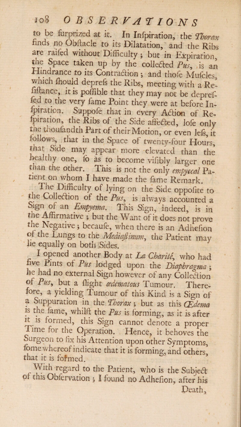 to be furprized at it. In Infpiration, the Thorax finds no Obftacle to its Dilatation, and the Ribs are railed without Difficulty; but in Expiration, tne Space taken up by the colledled Pus, . is an Hindrance to its Contra&ion ; and thole Mufcfes, which ffiould deprefs the Ribs, meeting with a Re¬ finance, it is poffible that they may not be depref- fed to the very fame Point they were at before In- ipiration. Suppofe. that in every Addon of Re- ipiration, the Ribs of the Side affedted, lofe only tile tnoufandth Part of their Motion, or even lels, it follows, that in the Space of twenty-four Hours, that Side may appear more elevated than the healthy one, fo as to become vifibly larger one than the other. This is not the only empyecal Pa- tient on whom I have made the lame Remark. Tne Difficulty of lying on the Side oppofite to tlie Colieciion of the Pus, is always accounted a Sign of an Empyema. This Sign, indeed, is in tlie Affirmative ; but the Want of it does not prove the Negative; becaufe, when there is an Adhefion of the Lungs to the Mediaftinum, the Patient may ‘ -*ie equally on both Sides. i opened another Body at La Charity who had ive Pints of Pus lodged upon the Eiaphragma ; he had no external Sign however of any Colledlion of Pus^ but a flight (edematous Tumour. There¬ fore, a yielding Tumour of this Kind is a Sign of a Suppuration in the Thorax; but as this (Edema is the fame, whilft the pus is forming, as it is after it. is formed, this Sign cannot denote a proper lime for the Operation. Hence, it behoves the Surgeon to fix his Attention upon other Symptoms., iome whereof indicate that it is forming, and others, that it is fofmed. r regard to the Patient, who is the Subjedt oi this Obfervation , I found no Adhefion, after his Death,