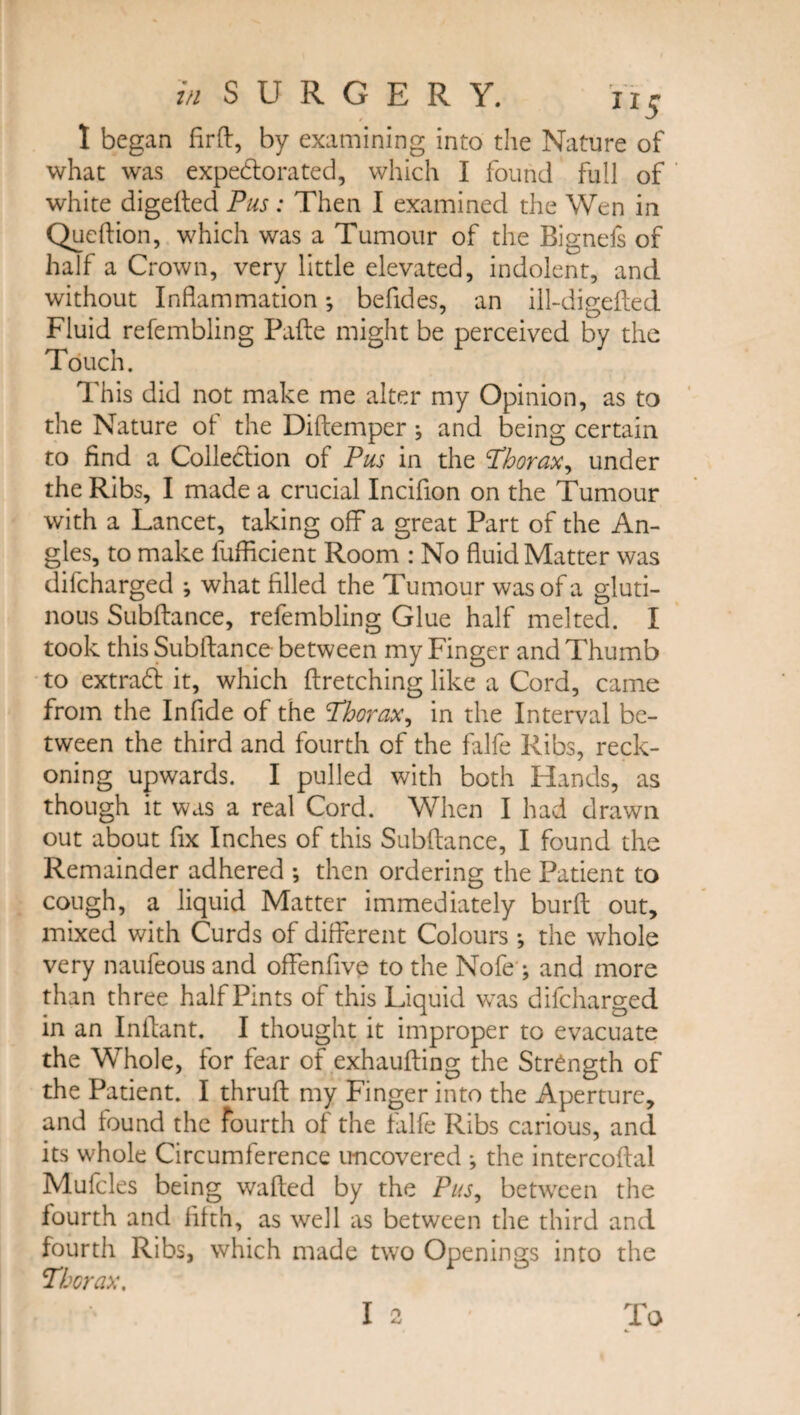 I began firft, by examining into the Nature of what was expebtorated, which I found full of white digefted Pus: Then I examined the Wen in Queftion, which was a Tumour of the Bignefs of half a Crown, very little elevated, indolent, and without Inflammation; befides, an ill-digefted Fluid refembling Pafte might be perceived by the Touch. This did not make me alter my Opinion, as to the Nature of the Diftemper j and being certain to find a Colleblion of Pus in the Thorax, under the Ribs, I made a crucial Incifion on the Tumour with a Lancet, taking off a great Part of the An¬ gles, to make lufficient Room : No fluid Matter was difcharged ; what filled the Tumour was of a gluti¬ nous Subftance, refembling Glue half melted. I took this Subftance between my Finger and Thumb to extrabl it, which ftretching like a Cord, came from the In fide of the Thorax, in the Interval be¬ tween the third and fourth of the falfe Ribs, reck¬ oning upwards. I pulled with both Hands, as though it was a real Cord. When I had drawn out about fix Inches of this Subftance, I found the Remainder adhered •, then ordering the Patient to cough, a liquid Matter immediately burft out, mixed with Curds of different Colours *, the whole very naufeous and offenfive to the Nofeg and more than three half Pints of this Liquid was difcharged in an Inftant. I thought it improper to evacuate the Whole, for fear of exhaufting the Strength of the Patient. I thruft my Finger into the Aperture, and found the fourth of the falfe Ribs carious, and its whole Circumference uncovered •, the intercoftal Mufcles being wafted by the Pus, between the fourth and fifth, as well as between the third and fourth Ribs, which made two Openings into the Thorax. I 2 To