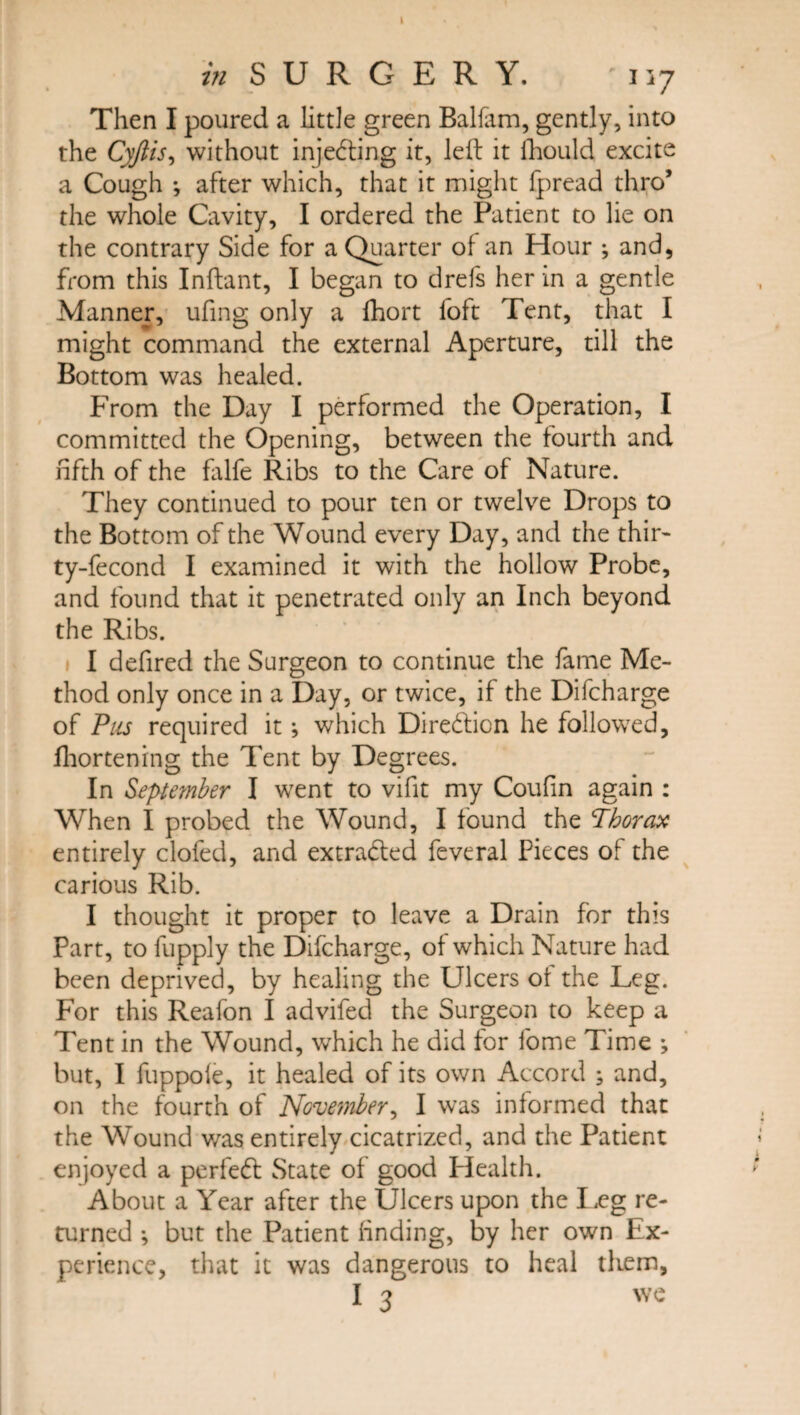 Then I poured a little green Balfam, gently, into the Cyftis, without injecting it, left it ihould excite a Cough *, after which, that it might fpread thro’ the whole Cavity, I ordered the Patient to lie on the contrary Side for a Quarter of an Hour ; and, from this Inftant, I began to drefs her in a gentle Manner, ufing only a fhort foft Tent, that I might command the external Aperture, till the Bottom was healed. From the Day I performed the Operation, I committed the Opening, between the fourth and fifth of the falfe Ribs to the Care of Nature. They continued to pour ten or twelve Drops to the Bottom of the Wound every Day, and the thir- ty-fecond I examined it with the hollow Probe, and found that it penetrated only an Inch beyond the Ribs. I defired the Surgeon to continue the fame Me¬ thod only once in a Day, or twice, if the Difcharge of Pus required it; which Diredlicn he followed, fhortening the Tent by Degrees. In Septanber I went to vifit my Coufin again : When I probed the Wound, I found the Thorax entirely clofed, and extradted feveral Pieces of the carious Rib. I thought it proper to leave a Drain for this Part, to fupply the Difcharge, of which Nature had been deprived, by healing the Ulcers of the Leg. For this Reafon I advifed the Surgeon to keep a Tent in the Wound, which he did for fome Time but, I fuppoie, it healed of its own Accord ; and, on the fourth of November, I was informed that the Wound was entirely cicatrized, and the Patient enjoyed a perfedt State of good Health. About a Year after the Ulcers upon the I,eg re¬ turned ; but the Patient finding, by her own Ex¬ perience, that it was dangerous to heal tliem,