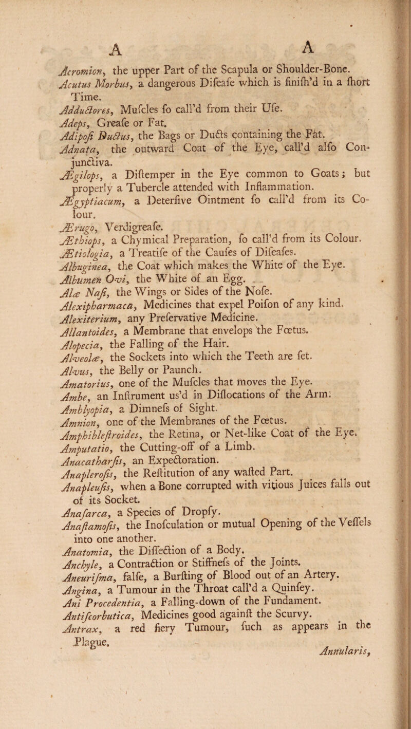 Acromion, the upper Part of the Scapula or Shoulder-Bone. Acutus Morbus, a dangerous Difeafe which is finilh’d in a fhort Time. AdduSores, Mufcles fo call’d from their Ufe. Adeps, Greafe or Fat. Adipofi Buttus, the Bags or Duds containing the Fat. Adnata, the outward Coat of the Eye, call’d alfo Con¬ junctiva. JEgilops, a Diftemper in the Eye common to Goats; but properly a Tubercle attended with Inflammation. JEgyptiacum, a Deterfive Ointment fo call’d from its Co¬ lour. Adrugo, Verdigreafe. JEthiops, a Chymical Preparation, fo call’d from its Colour. JEtiologia, a Treatife of the Caufes of Difeafes. Albuginea, the Coat which makes the White of the Eye. Albumen Ovi, the White of an Egg. Ala Najl, the Wings or Sides of the Nofe. Alexipharmaca, Medicines that expel Poifon of any kind. Alexiterium, any Prefervative Medicine. Allantoides, a Membrane that envelops the Fcetus. Alopecia, the Falling of the Hair. Alveola?, the Sockets into which the Teeth are fet. Alvus, the Belly or Paunch. Amatorius, one of the Mufcles that moves the Eye. Ambe, an Infirument us’d in Diflocations of the Arm; A?nblyopia, a Dimnefs of Sight. Amnion, one of the Membranes of the Fcetus. Amphiblefiroides, the Retina, or Net-like Coat of the Eye. Amputatio, the Cutting-off of a Limb. Anacatharfis, an Expe&oration. Anaplerofis, the Reftitution of any wafted Part. Anapleufis, when a Bone corrupted with vitious Juices falls out of its Socket. Anafarca, a Species of Dropfy. Anaftamofis, the Inofculation or mutual Opening of the Veftels into one another. Anatomia, the Difie&ion of a Body. Anchyle, a Contraction or Stiffnefs of the j oints. Aneurifma, falfe, a Burfting of Blood out of an Artery. Angina, a Tumour in the Throat call’d a Quinfey. Ani Procedentia, a Falling-down of the Fundament. Antifcorbutica, Medicines good againft the Scurvy. Antrax, a red fiery Tumour, fuch as appears in the Plague. Annularis,