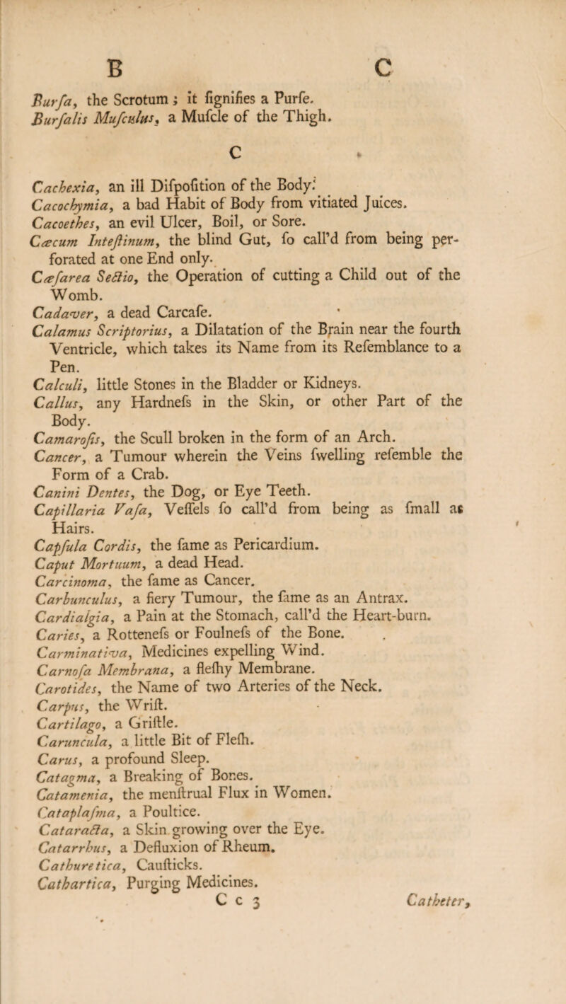 c B Burfa, the Scrotum ; it fignifies a Purfe. Bur falls Mufctslus, a Mufcle of the Thigh. C Cachexia, an ill Difpofition of the Body:. Cacochymia, a bad Habit of Body from vitiated Juices. Cacoethes, an evil Ulcer, Boil, or Sore. Caecum Inteftinum, the blind Gut, fo call’d from being per¬ forated at one End only. Ccefarea Setfio, the Operation of cutting a Child out of the Womb. Cadaver, a dead Carcafe. Calamus Scriptorius, a Dilatation of the Brain near the fourth Ventricle, which takes its Name from its Refemblance to a Pen. Calculi, little Stones in the Bladder or Kidneys. Callus, any Hardnefs in the Skin, or other Part of the Body. Camarofis, the Scull broken in the form of an Arch. Cancer, a Tumour wherein the Veins fwelling refemble the Form of a Crab. Canini Dentes, the Dog, or Eye Teeth. Capillaria Vafa, Veffels fo call’d from being as fmall as Hairs. Capfula Cordis, the fame as Pericardium. Caput Mortuum, a dead Head. Carcinoma, the fame as Cancer. Carhunculus, a fiery Tumour, the fame as an Antrax. Cardia'lgia, a Pain at the Stomach, call’d the Heart-burn. Caries, a Rottenefs or Foulnefs of the Bone. Carminativa, Medicines expelling Wind. Carnofa Membrana, a flefhy Membrane. Carotides, the Name of two Arteries of the Neck. Carpus, the Wrift. Cartilago, a Griftle. Caruncula, a little Bit of Flefh. Carus, a profound Sleep. Catagma, a Breaking of Bones. Catamenia, the menftrual Flux in Women. Cataplafma, a Poultice. Cataratta, a Skin growing over the Eye. Catarrhus, a Defluxion of Rheum. Cathuretica, Cauflicks. Cathartica, Purging Medicines. C c 3 Catheter,