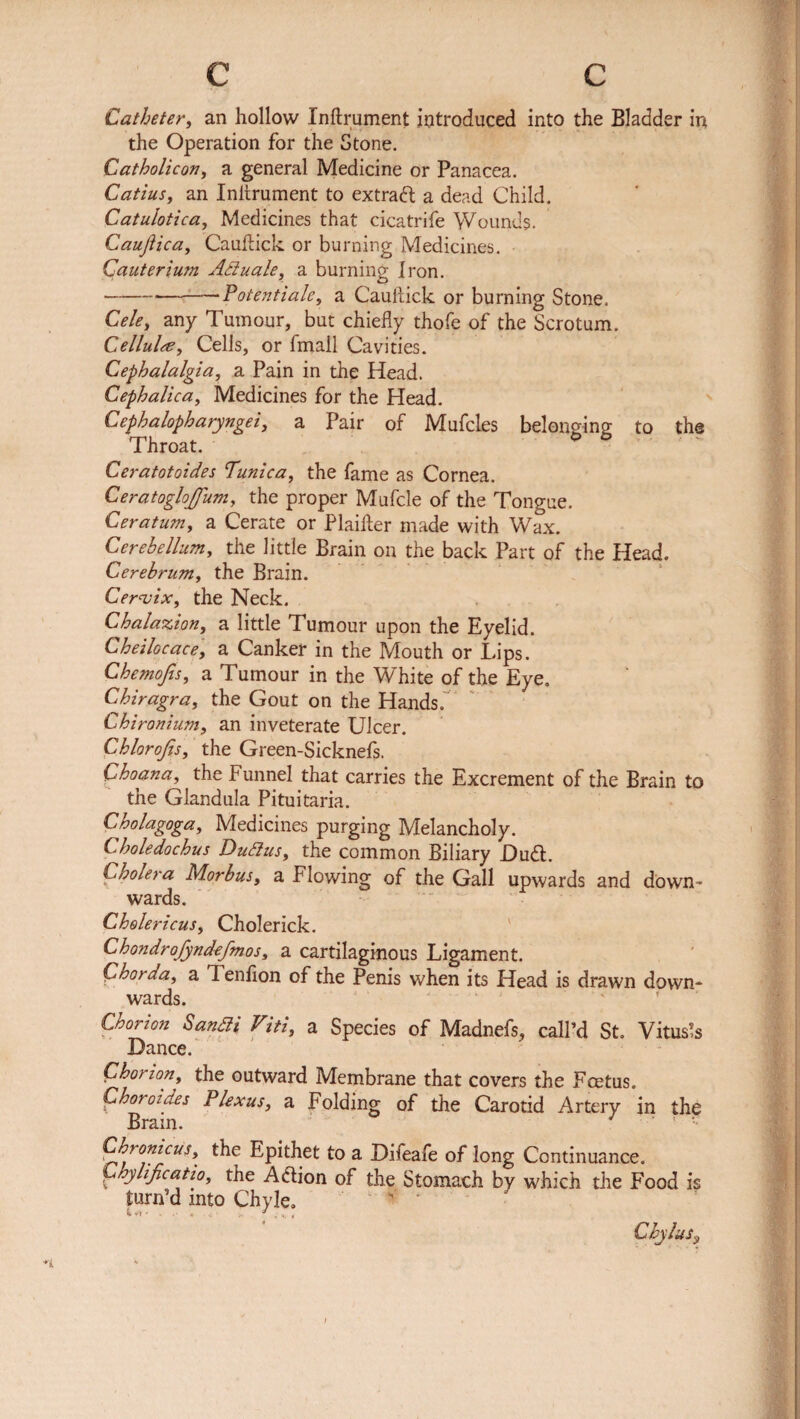 Catheter, an hollow Inftrument introduced into the Bladder in the Operation for the Stone. Catholicon, a general Medicine or Panacea. Catius, an Inhrument to extract a dead Child. Catulotica, Medicines that cicatrife Wounds. Caujiica, Cauftick or burning Medicines. Cauterium Actuate, a burning Iron. ---Potentiate, a Cauftick or burning Stone. Cele, any Tumour, but chiefly thofe of the Scrotum. Cellule, Cells, or fmail Cavities. Cephalalgia, a Pain in the Head. Cephalica, Medicines for the Head. Cephalopharyngei, a Pair of Mufcles belonging to the Throat. Ceratotoides Tunica, the fame as Cornea. CeratogloJJum, the proper Mufcle of the Tongue. Ceratum, a Cerate or Plaifter made with Wax. Cerebellum, the little Brain on the back Part of the Head. Cerebrum, the Brain. Cervix, the Neck. Chalazion, a little Tumour upon the Eyelid. Cheilocace, a Canker in the Mouth or Lips. Chemofis, a Tumour in the White of the Eye. Chiragra, the Gout on the Hands. Ghironium, an inveterate Ulcer. Chlorojis, the Green-Sicknefs. Choana, the Funnel that carries the Excrement of the Brain to the Glandula Pituitaria. Cholagoga, Medicines purging Melancholy. Choledochus DuSius, the common Biliary Dudl. Cholera Morbus, a Flowing of the Gall upwards and down¬ wards. Cholericus, Cholerick. Chondrofyndefmos, a cartilaginous Ligament. Chorda, a Tenfton of the Penis when its Head is drawn down¬ wards. Chorion Sandli Viti, a Species of Madnefs, call’d St. Vitus’s Dance. Chorion, the outward Membrane that covers the Fcetus. Choroides Plexus, a Folding of the Carotid Artery in the Brain. J Chronicus, the Epithet to a Difeafe of long Continuance. Chylificatio, the Aftion of the Stomach by which the Food is turn’d into Chyle. ' Chylus:9