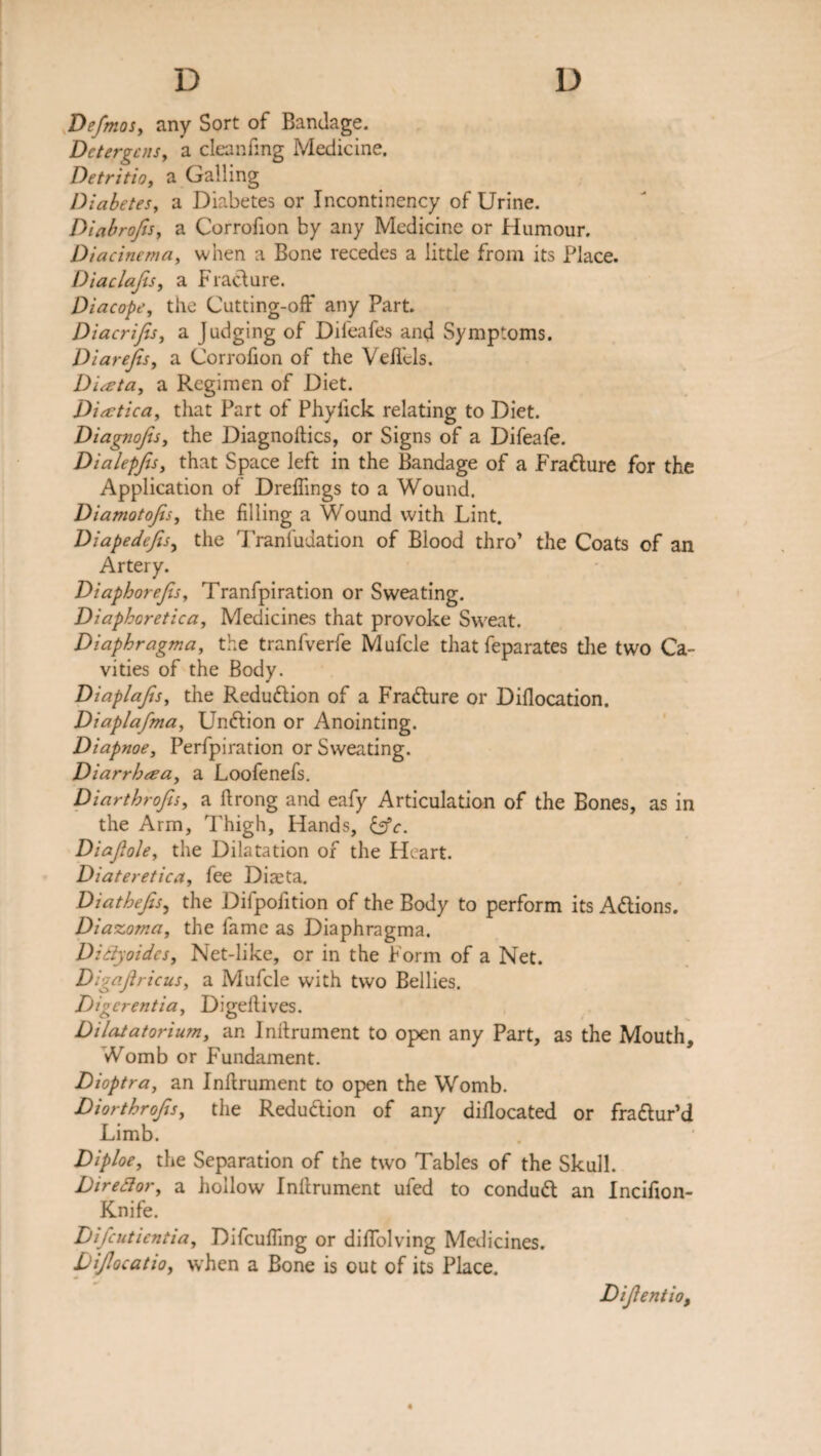 Defmos, any Sort of Bandage. D c ter gens y a cleaning Medicine. Detritio, a Galling Diabetes, a Diabetes or Incontinency of Urine. DiabrofiSy a Corrofion by any Medicine or Humour. Diacinema, when a Bone recedes a little from its Place. Diaclafis, a Fraclure. Diacope, the Cutting-off any Part. Diacrifes, a Judging of Difeafes and Symptoms. DiareJiSy a Corrofion of the Veffcls. Diata, a Regimen of Diet. Dia: tic ay that Part of Phyfick relating to Diet. Diagnojis, the Diagnoses, or Signs of a Difeafe. DialepJiSy that Space left in the Bandage of a Fra&ure for the Application of Dreffings to a Wound. Diamotojisy the filling a Wound with Lint. Diapedejisy the 1'ranfudation of Blood thro’ the Coats of an Artery. DiaphoreJiSy Tranfpiration or Sweating. Diaphoretica, Medicines that provoke Sweat. Diapbragma, the tranfverfe Mufcle that feparates the two Ca¬ vities of the Body. DiaplaJtSy the Redudlion of a Fradlure or Difiocation. Diaplafma, Undlion or Anointing. Diapnoe, Perfpiration or Sweating. Diarrhea, a Loofenefs. Diarthrofisy a flrong and eafy Articulation of the Bones, as in the Arm, Thigh, Hands, &c. Diajlohy the Dilatation of the Heart. Diateretica, fee Diaeta. DiatheJiSy the Difpofition of the Body to perform its A&ions. Diazoma, the fame as Diaphragma. Didyoides, Net-like, or in the Form of a Net. DigaJiricuSy a Mufcle with two Bellies. Digerentia, Digellives. Dilatatorium, an Inilrument to open any Part, as the Mouth, Womb or Fundament. Dioptra, an Inllrument to open the Womb. Diorthrofisy the Reduction of any diflocated or fra&ur’d Limb. Diploe, the Separation of the two Tables of the Skull. Diredory a hollow Inllrument ufed to conduct an Incifion- Knife. Difcutientia, Difcuffing or diffolving Medicines. DiJlocatiOy when a Bone is out of its Place. Dijientio,