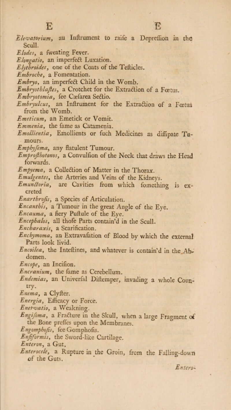 Elevatorium, au Inftrument to raife a Depreflion in the Scull. # * Elodes, a fweating Fever. Elongatio, an imperfect Luxation. Elythroides, one of the Coats of the Tefticles. Embroche, a Fomentation. Embryo, an imperfeCl Child in the Womb. Embryothlajies, a Crotchet for the Extraction of a Fcetus. Embryotomia, fee Caefarea SeCtio. Embryulcus, an Inftrument for the Extraction of a Fcetus from the Womb. Emeticum, an Emetick or Vomit. Emmenia, the fame as Catamenia. Emollientia, Emollients or fuch Medicines as diftipate Tu¬ mours. Emphyfema, any flatulent Tumour. Emprofihotonos, a Convulfion of the Neck that draws the Head forwards. Empyema, a Collection of Matter in the Thorax. Emulgentes, the Arteries and Veins of the Kidneys. Emunftoria, are Cavities from which fomething is ex¬ creted Enartbrofis, a Species of Articulation. Encanthis, a Tumour in the great Angle of the Eye. Encauma, a fiery Puftule of the Eye. Encephalos, all thofe Parts contain’d in the Scull. Encharaxis, a Scarification. Encbymoma, an Extravafation of Blood by which the external Parts look livid. Encoilea, the Inteftines, and whatever is contain’d in the Ab¬ domen. Encope, an Incifion. Encranium, the fame as Cerebellum. Endemias, an Univerfal Diftemper, invading a whole Coun¬ try. Enema, a Clyfter. Energia, Efficacy or Force. Enerajatio, a Weakning. Engifoma, a FraClure in the Skull, when a large Fragment of the Bone prefles upon the Membranes. Engomphojis, fee Gomphofis. Enjiformis, the Sword-like Cartilage. Enter on, a Gut. Enterocele, a Rupture in the Groin, from the Falling-down of the Guts. Eniero*»