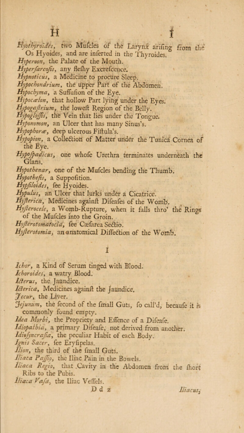 ftyoihyrdides, two Mufcles of the Larynx arifing ffam the Os Hyoides, and are inferted in the Thyroides, Hyp eroon, the Palate of the Mouth. Hyperfarcajfis, any fleihy Excrefcence. Hypnotic us y a Medicine to procure Sleep: Hypochondriumy the upper Part of the Abdomen, Hypochyma, a Suffufion of the Eye. Hypoctfloriy that hollow Part lying under the Eyes, Hjpogajlrium, the lowed: Region of the Belly. HypogloJJis, the Vein that lies under the Tongue. Hyponomon, an Ulcer that has many Sinus’s. Hypophorce, deep ulcerous Fiftula’s. Hypopion, a Colle&ion of Matter under the Tunica Cornea of the Eye. Hypofpadicus, one whofe Urethra terminates underneath the Gians. Hypothenar, one of the Mufcles bending the Thumb. Hypotbefis, a Suppofition. Hypjiloidesy fee Hyoides. Hypulusy an Ulcer that lurks under a Cicatrice. Hyjiericciy Medicines againft Difeafes of the Womb. HyJlerocele, a Womb-Rupture, when it falls thro’ the Rings of the Mufcles into the Groin. Hyflerotomatocia, fee Caefarea Sedio. Hyjlerotomia, an-anatomical Diffedion of the Womb. I Ichor, a Kind of Serum tinged with Blood. Jcboroidesy a watry Blood. lclerus, the Jaundice. Iderica, Medicines againft the jaundice. yecur, the Liver. jejunum, the fecond of the fmall Guts, fo call’d, becaufe it is commonly found empty. Idea Morbi, the Propriety and Eftence of a Difeafe. Idiopathiay a primary Difeafe, not derived from another. ldiofyncrafia, the peculiar Habit of each Body. Ignis Sacei-y fee Eryfipelas. llion, the third of the fmall Guts. Iliac a P ajfio, the Iliac Pain in the Bowels. Iliac a Regioy that .Cavity in the Abdomen from the fhort Ribs to the Pubis. Iliac a Vafcty the Iliac Veffels. D d z Iliac us.