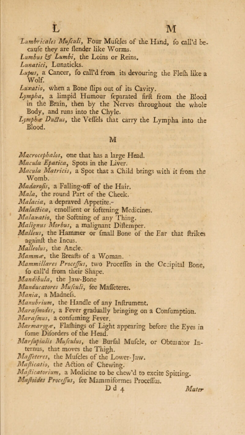L M Lumbricales Mufcull, Four Mufcles of the Hand, fo call’d be- caufe they are flender like Worms. Lumbus iff Lutnbi, the Loins or Reins. Lunatici, Lunaticks. Lupus, a Cancer, fo call’d from its devouring the Flelh like a Wolf. Luxatio, when a Bone flips out of its Cavity. Lympha, a limpid Humour feparated firft from the Blood in the Brain, then by the Nerves throughout the whole Body, and runs into the Chyle. Lymph a; Duftus, the Veflels that carry the Lympha into the Blood. M Macrocephalos, one that has a large Head. Macula Epatica, Spots in the Liver. Macula Matricis, a Spot that a Child brings with it from the Womb. Madarojis, a Falling-off of the Hair. Mala, the round Part of the Cheek. Malacia, a depraved Appetite.- Malattica, emollient or foftening Medicines. Malaxatio, the Softning of any Thing. Malignus Morbus, a malignant Diftemper. Malleus, the Hammer or fmall Bone of the Ear that flrikes againft the Incus. Malleolus, the Ancle. Mammae, the Breaks of a Woman. Mammillares ProceJ/us, two Procefles in the Cccipital Bone, fo call’d from their Shape. Mandibula, the Jaw-Bone Manducatores Mufculi, fee Mafleteres, Mania, a Madnefs. Manubrium, the Handle of any Inftrument. Mara/modes, a Fever gradually bringing on a Confumption. Marafmus, a confuming Fever. Marmarygce, Flafhings of Light appearing before the Eyes in fome Diforders of the Head. Marfupialis Mufculus, the Burfal Mufcle, or Obtuiator In- ternus, that moves the Thigh. Ma/feteres, the Mufcles of the Lower-Jaw. Majlicatio, the Aftion of Chewing. Majlicatorium, a Medicine to be chew’d to excite Spitting. Majhides ProceJJus, fee Mammiformes Procelfus.