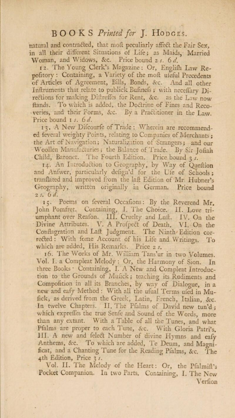 natural and contracted, that mod peculiarly affeCt the Fair Sex, in all their different Situations of Life; as Maids, Married Woman, and Widows, &c. Price bound 2 s. 6 d. 12. The Young Clerk’s Magazine: Or, Englifh Law Re- pofitory : Containing, a Variety of the mod: ufeful Precedents of Articles of Agreement, Bills, Bonds, &c. And all other Inftruments that relate to publick Bufmefs; with neceffary Di¬ rections for making Diitreffcs for Rent, &c. as the Law now itands. To which is added, the DoCtrine of Fines and Reco¬ veries, and their Forms, Sec. By a Practitioner in the Law. Price bound is. 6 d. 13. A New Difcourfe of Trade: Wherein are recommend¬ ed feveral weighty Points, relating to Companies of Merchants; the Art of Navigation; Naturalization of Strangers; and our Woollen ManufaCturies; the Balance of Trade. By Sir Joiiah Child, Baronet. The Fourth Edition. Price bound 3 s. 14. An Introduction to Geography, by Way of Queffion and Anfwer, particularly defign’d for the Ufe of Schools; tranflated and improved from the laft Edition of Mr Hubner’s Geography, written originally in German. Price bound 2 s. 6 d. 15. Poems on feveral Occasions: By the Reverend Mr* John Pomfret. Containing, I. The Choice. II. Love tri¬ umphant over Reafon. III. Cruelty and Luff. IV. On the Divine Attributes. V. A ProfpeCt of Death. VI. On the Conflagration and Laff Judgment. The Ninth Edition cor¬ rected : With fome Account, of his Life and Writings. To which are added. His Remarks. Price 2 s. 16. The Works of Mr. William Tans’ur in two Volumes. Vol. I. a Compleat Melody: Or, the Harmony of Sion. In three Books * Containing, I. A New and Compleat Introduc¬ tion to the Grounds of Muffck; teaching its Rudiments and Compofition in all its Branches, by way of Dialogue, in a new and eafy Method : With all the ufual Terms ufed in Mu- fick, as derived from the Greek, Latin, French, Italian, &c. In twelve Chapters. II. The Pfalms of David new tun’d ; which exprefles the true Senfe and Sound of the Words, more than any extant. With a Table of all the Tunes, and what Pfalms are proper to each Tune, Sec. With Gloria Patri’s. III. A new and feleCt Number of divine Hymns and eafy Anthems, &c. To which are added, Te Deum, and Magni¬ ficat, and a Chanting Tune for the Reading Pfalms, Sec. The 4th Edition, Price 3 /. Vol. II. The Melody of the Heart: Or, the Pfalmift’s Pocket Companion. In two Parts. Containing, I. The New Verfion
