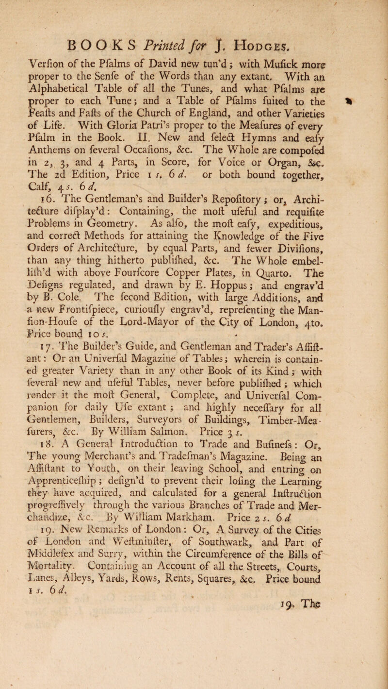Verfion of the Pfalms of David new tun’d; with Mufick more proper to the Senfe of the Words than any extant. With an Alphabetical Table of all the Tunes, and what Pfalms are proper to each Tune; and a Table of Pfalms fuited to the * Feaits and Falls of the Church of England, and other Varieties of Life. With Gloria Patri’s proper to the Meafures of every Pfalm in the Book. II. New and felecl Hymns and eafy Anthems on feveral Occafions, &c. The Whole are compofed in 2, 3, and 4 Parts, in Score, for Voice or Organ, &c. The 2d Edition, Price Ui 6 d. or both bound together. Calf, 4 s. 6 d. 16. The Gentleman’s and Builder’s Repofitory; or. Archi¬ tecture diiplay’d: Containing, the molt ufeful and requifite Problems in Geometry. As alfo, the moll eafy, expeditious, and correct Methods for attaining the Knowledge of the Five Orders of Architecture, by equal Parts, and fewer Divifions, than any thing hitherto publifhed, &c. The Whole embel- lilh’d with above Fourfcore Copper Plates, in Quarto. The Defigns regulated, and drawn by E. Hoppus; and engrav’d by B. Cole. The fecond Edition, with large Additions, and a new Frontifpiece, curioully engrav’d, repreienting the Man- fion-Houfe of the Lord-Mayor of the City of London, 4to. Price bound 10 s. 17. The Builder’s Guide, and Gentleman and Trader’s Affilt- ant: Or an Univerfal Magazine of Tables; wherein is contain¬ ed greater Variety than in any other Book of its Kind; with feveral new and ufeful Tables, never before publifhed; which render it the moll General, Complete, and Univerfal Com¬ panion for daily Ufe extant ; and highly neceffary for all Gentlemen, Builders, Surveyors of Buildings, Timber-Mea- furers, Sec. By William Salmon. Price 3 s. 18. A General Introduction to Trade and Bufinefs: Or, The young Merchant’s and Tradefman’s Magazine. Being an AiTiftant to Youth, on their leaving School, and entring on Apprenticefhip; defign’d to prevent their lofing the Learning they have acquired, and calculated for a general InftruClion progreffively through the various Branches of Trade and Mer¬ chandize, ike. By William Markham. Price 2 s. 6d 19. New Remarks of London: Or, A Survey of the Cities of London and Weitminiter, of Southwark, and Part of Middlefex and Surry, within the Circumference of the Bills of Mortality. Containing an Account of all the Streets, Courts, Lanes, Alleys, Yards, Rows, Rents, Squares, Sec. Price bound 1 s. 6 d. 19, The