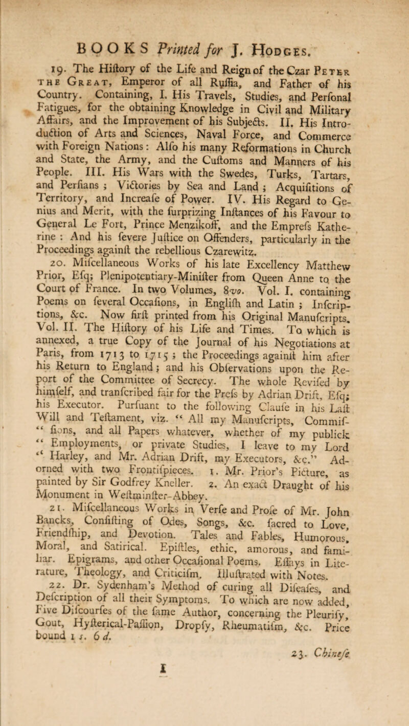 19. The Hiilory of the Life and Reign of the Czar Peter the Great, Emperor of all Ryffia, and Father of his Country. Containing, I, His Travels, Studies, and Perfonal Fatigues, for the obtaining Knowledge in Civil and Military Affairs, and the Improvement of his Subje&s. II. His Intro¬ duction oi Arts and Sciences, Naval Force, and Commerce with Foreign Nations: Alfo his many Reformations in Church and State, the Army, and the Cuftoms and Manners of his People. III. His Wars with the Swedes, Turks, Tartars, and Perfians ; Victories by Sea and Land ; Acquifitions of Territory, and Increafe of Power. IV. His Regard to Ge¬ nius and Merit, with the furprizing Initances of his Favour to General Le Fort, Prince Menzikoff, and the Emprefs Kathe¬ rine : And his fevere Juftice on Offenders, particularly in the Proceedings againit the rebellious Czarewitz. 20. Mifcellaneous Works of his late Excellency Matthew Prior, Efq; Plenipotentiary-Miniher from Queen Anne to the Court of France. In two Volumes, 8w Vol. I. containing Poems on feveral Occafions, in Englifh and Latin ; Infcrip- tions. Sec. Now firil printed from his Original Manufcripts. Vol. II. The Hiilory of his Life and Times. To which is annexed, a true Copy of the Journal of his Negotiations at Paris, from 1713 to 1715 ; the Proceedings againit him after his Return to England; and his Oblervations upon the Re¬ port of the Committee of Secrecy. The whole Revifed by himfelf, and tranferibed fair for the Prefs by Adrian Drift, Elq; his Executor. Purfuant to the following Claufe in his Laii Will and Teltament, viz. “ All my Manufcripts, Commif- lions, and all Papers whatever, whether of my publick “ Employments, or private Studies, I leave to my Lord Harley, and Mr. Adrian Drift, my Executors, &c.” Ad¬ orned with two Frontifpieces. 1. Mr. Prior’s Picture, as painted by Sir Godfrey Kneller. 2. An exact Draught of his Monument in Weitminker-Abbey. 21. Mifcellaneous Works in Verfe and Profe of Mr. John Bancks, Confining of Odes, Songs, &c. facred to Love Fnendfhip, and Devotion. Tales and Fables, Humorous! Moral, and Satirical. Epiftles, ethic, amorous, and fami¬ liar. Epigrams, and other Occafional Poems. Eilhys in Lite- ratuie, theology, and Criticifm. Illuilrated with Notes. 2Z- ^r* Sydenham’s Method of curing all Dileafes, and Deicription of all their Symptoms. To which are now added. Five Diicourfes of the fime Author, concerning the Pleurify! Gout, Hylterical-Pailion, Dropfy, Rlieumatifm, K’c. Price bound 1 jr. 6 d. 2 3. Chinej'e l