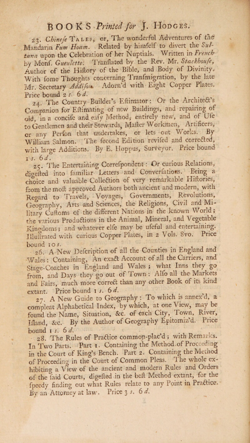 23. Chinefe Tales, or. The wonderful Adventures of che Mandarin Fum Hoam. Related by himfelf to divert the Sul¬ tana upon the Celebration of her Nuptials. Written in French by Mcnf. Gueulette. Tranflated by the Rev. Mr. Stackhoufe, Author of the Hiftory of the Bible, and Body of Divinity, With feme Thoughts concerning Tranfmigration, by the late Mr. Secretary )Addifot*. Adorn d with Right Copper Plates, Price bound 2 s. 6d. v 24. The Country Builder’s Eftimator: Or the Architects Companion for Eftimating of new Buildings, and repairing of old, in a concifc and eafy Method,- entirely new, and of Die to Gentlemen and their Stewards, Mailer Workmen, Artificers, or any Perfon that undertakes, or lets out Works. By William Salmon. The fecond Edition reviled and corrected, with large Additions. By E. Hoppus, Surveyor. Price bound 1 s. 6 d. ... 25. The Entertaining Correfpondent: Or curious Relations, djgefted into familiar Letters and ConverfatioHs. Being a choice and valuable Colleftion of very remarkable Hiftories, from the mod approved Authors both ancient and modern, with Regard to Travels, Voyages, Governments, Revolutions, Geography, Arts and Sciences, the Religions, Civil and Mi¬ litary Cudoms of the different Nations in the known World; the various Productions in the Animal, Mineral, and Vegetable Kingdoms; and whatever elfe may be ufeful and entertaining. IlluSrated with curious Copper Plates, in 2 Vols. 8vo. Price bound 1 or. 1 _ 26. A New Defcription of all the Counties in England and Wales : Containing, An exaCt Account of all the Carriers, and Stage-Coaches in England and Wales ; what Inns they go from, and Days they go out of Town : Alfo all the Markets and Fairs, much more correCt than any other Book of its kind extant. Price bound 1 s. 6d. 27. A New Guide to Geography : To which is annex d, a compleat Alphabetical Index, by which, at one View, may be found the Name, Situation, &c. of each City, Town, River, Ifland, &c. By the Author of Geography Epitomiz'd. Price bound 1 s. 6 d. 28. The Rules of Practice common-plac’d ; with Remarks. In Two Parts. Part 1. Containing the Method of Proceeding in the Court of King’s Bench. Part 2. Containing the Method of Proceeding in the Court of Common Pleas. The whole ex¬ hibiting a View of the ancient and modern Rules and Orders of the faid Courts, digeded in the bed Method extant, for the fpeedy finding out what Rules relate to any Point in Pra&ice.