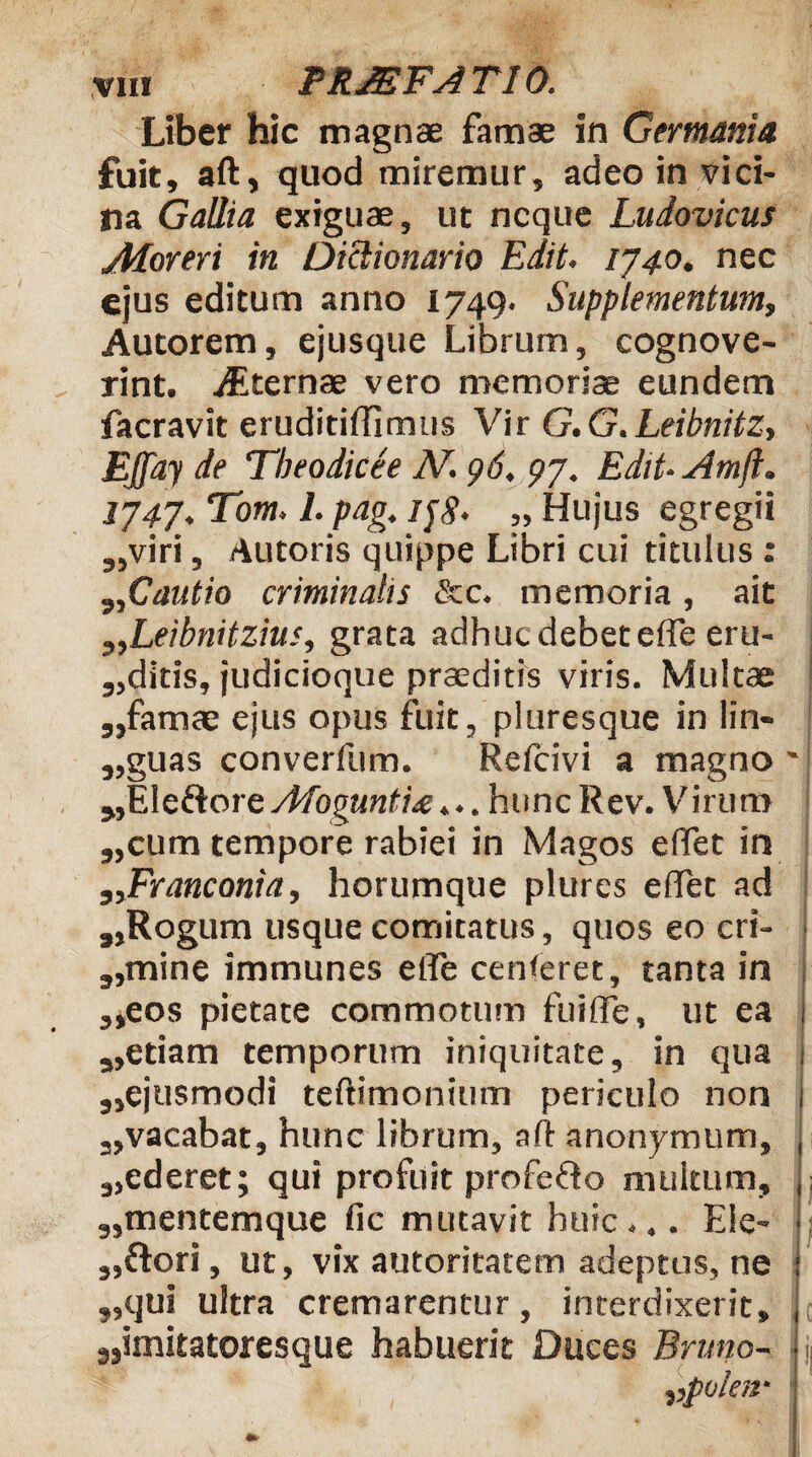 Liber hic magnae famae in Germania fuit, aft, quod miremur, adeo in vici¬ na Gallia exiguae, ut neque Ludovicus Atoreri in Diclionario Edit, 1740. nec ejus editum anno 1749- Supplementum, Autorem, ejusque Librum, cognove¬ rint. jEternae vero memoriae eundem facravit eruditiffimus Vir G.G.Leibnitz, EJfay de Tbeodicee IV. 96. 97. Edit- Amji. 1747. Tom. 1. pag. ijg' „ Hujus egregii „viri, Autoris quippe Libri cui titulus : „Cautio criminalis &c. memoria, ait ,,Leibnitzius, grata adhuc debet ede eru- „ditis, judicioque praeditis viris. Multae ,,famae ejus opus fuit, pluresque in lin- „guas converfum. Refcivi a magno ' jjEleftore Afogunti£... hunc Rev. Virum „cum tempore rabiei in Magos effet in „Franconia, horumque plures edet ad „Rogum usque comitatus, quos eo cri- „1mine immunes ede cenferet, tanta in ,,eos pietate commotum fuide, ut ea i „etiam temporum iniquitate, in qua , „ejusmodi teftimonium periculo non 1 3,vacabat, hunc librum, aft anonymum, , s,ederet; qui profuit profeHo multum, ; 3,mentemque fic mutavit huic... Ele- ■ 3,flori, ut, vix autoritatem adeptus, ne : ,,qui ultra cremarentur, interdixerit, 3,imitatoresque habuerit Duces Brimo- > 3 ,polav