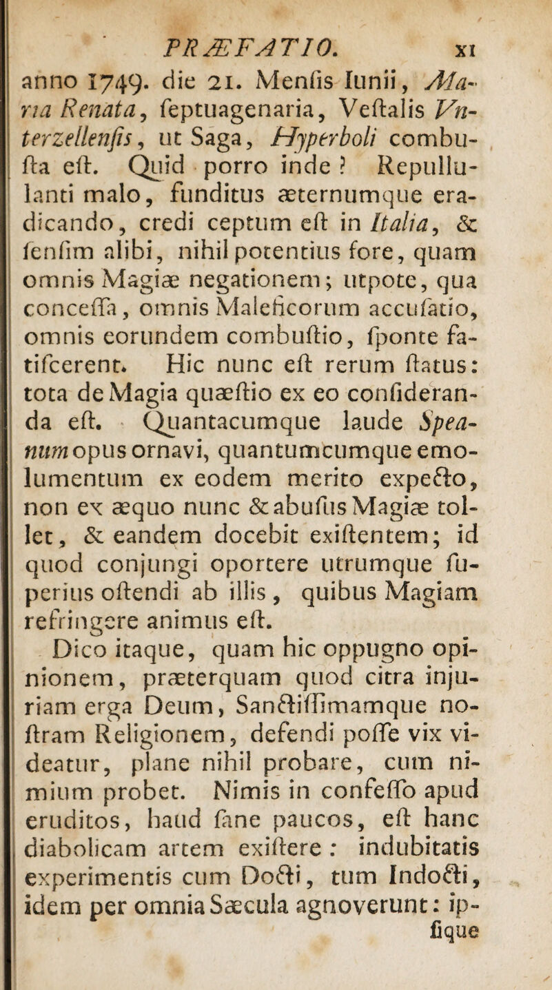 anno 1749. die 21. Menfis lunii, Ala¬ ria Renata, feptuagenaria, Veftalis Vn- terzellenfis, uc Saga, Hyperboli combu- fta eft. Quid porro inde ? Repullu¬ lanti malo, funditus aeternumque era¬ dicando, credi ceptum eft in Italia, & fenfim alibi, nihil potentius fore, quam omnis Magiae negationem; utpote, qua concefla, omnis Maleficorum accufatio, omnis eorundem combuftio, fponte fa- tifcerent* Hic nunc eft rerum flatus: tota de Magia quaeftio ex eo confideran- da eft. • Quantacumque laude Spea- num opus ornavi, quantumcumque emo¬ lumentum ex eodem merito expefto, non ex aequo nunc &abuflis Magiae tol¬ let, & eandem docebit exiftentem; id quod conjungi oportere utrumque fu- perius oftendi ab illis , quibus Magiam refringere animus eft. Dico itaque, quam hic oppugno opi¬ nionem, praeterquam quod citra inju¬ riam erga Deum, Sanfhfhmamque no- ftram Religionem, defendi pofte vix vi¬ deatur, plane nihil probare, cum ni¬ mium probet. Nimis in confeffo apud eruditos, haud (ane paucos, eft hanc diabolicam artem exiftere : indubitatis experimentis cum Dofti, tum Indofti, idem per omnia Saecula agnoverunt: ip-