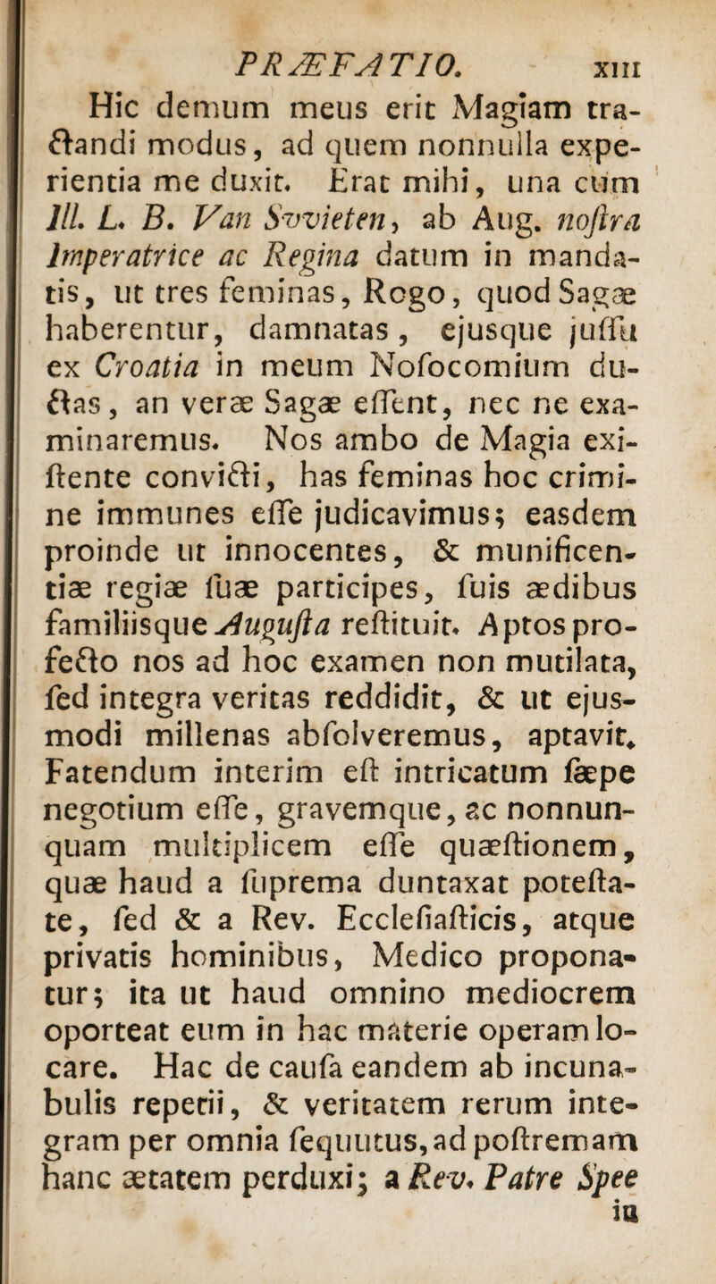 Hic demum meus erit Magiam tra- ftandi modus, ad quem nonnulla expe¬ rientia me duxit. Erat mihi, una cum JIL L. B. Van Swieten, ab Aug. nojlra Imperatrice ac Regina datum in manda¬ tis, ut tres feminas, Rogo, quod Sagae haberentur, damnatas, ejusque juflli ex Croatia in meum Nofocomitim du- ftas, an verae Sagae edent, nec ne exa¬ minaremus. Nos ambo de Magia exi- ftente convi&i, has feminas hoc crimi¬ ne immunes effe judicavimus; easdem proinde ut innocentes, & munificen¬ tiae regiae iuae participes, fuis aedibus familiisque Augufta reftituit. Aptos pro- fefto nos ad hoc examen non mutilata, fed integra veritas reddidit, & ut ejus¬ modi millenas abfolveremus, aptavit. Fatendum interim eft intricatum fepe negotium ede, gravemque,ac nonnun- quam multiplicem effe quaeftionem, quae haud a fuprema duntaxat potefta- te, fed & a Rev. Ecclefiafticis, atque privatis hominibus, Medico propona¬ tur; ita ut haud omnino mediocrem oporteat eum in hac materie operam lo¬ care. Hac de caufa eandem ab incuna¬ bulis repetii, & veritatem rerum inte¬ gram per omnia fequutus,ad poftremarn hanc aetatem perduxi; a Rev* Patre Hpee ia