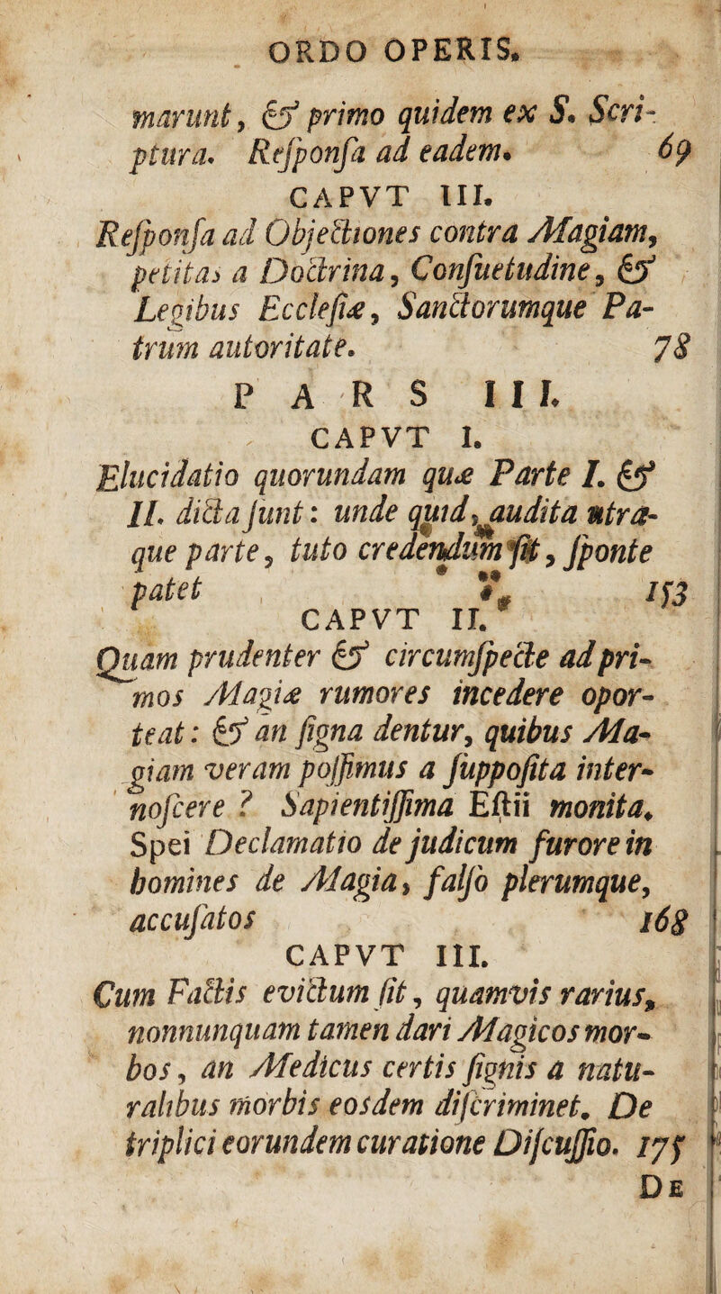 \ narunt, ii primo quidem ex S. Scri¬ ptura. Refponfa ad. eadem. 69 CAPVT III. Refponfa ad Objectiones contra Magiam, petitas a Doctrina, Confuetudine, & Legibus Eccleji£, Santtorumque Pa¬ trum autoritate. 78 pars i i i. CAPVT 1. Elucidatio quorundam qu£ Parte I. & 11. dicta Junt: unde qgidpudita ntra- que parte, tuto credendum fit, fponte patet , * #* if3 CAPVT II. Quam prudenter & circumjpecte ad pri¬ mos /Magi£ rumores incedere opor¬ teat : ii an figna dentur, quibus Ma- oiam veram pojfimus a juppofita inter- nofcere ? Sapientijfima Eftii monita. Spei Declamatio de judicum furore in homines de Alagia, faljo plerumque, accufatos 168 CAPVT III. Cum Fallis evitlum fit, quamvis rarius» nonnunquam tamen dari Magicos mor¬ bos, an Medicus certis fignis a natu¬ ralibus morbis eosdem dijlriminet. De triplici eorundem curatione Difcujfio. 177 De ;